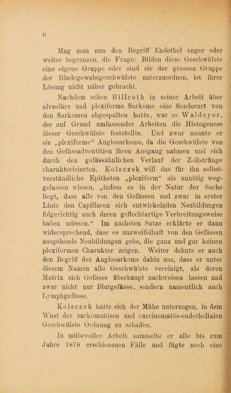 Mag man nun den Begriff Endothel enger oder weiter begrenzen, die Frage: Bilden diese Geschwülste eine eigene Gruppe oder sind sie der grossen Gruppe der Bindegewebsgeschwülste unterzuordnen, ist ihrer Lösung nicht näher gebracht. Nachdem schon Billroth in seiner Arbeit über alveoläre und plexiforme Sarkome eine Sonderart von den Sarkomen abgespalten hatte, war es Waldeyer, der auf Grund umfassender Arbeiten die Histogenese dieser Geschwülste feststellte. Und zwar nannte er sie „plexiforme“ Angiosarkome, da die Geschwülste von den Gefässadventitien ihren Ausgang nahmen und sich durch den gefässähnlichen Verlauf der Zellstränge charakterisierten. Kolaczek will das für ihn selbst¬ verständliche Epitheton „plexiform“ als unnötig weg¬ gelassen wissen, „indem es in der Natur der Sache liegt, dass alle von den Gefässen und zwar in erster Linie den Capillaren sich entwickelnden Neubildungen folgerichtig auch deren geflechtartige Verbreitungsweise haben müssen.“ Im nächsten Satze erklärte er dann widersprechend, dass es unzweifelhaft von den Gefässen ausgehende Neubildungen gebe, die ganz und gar keinen plexiformen Charakter zeigen. Weiter dehnte er auch den Begriff' des Angiosarkoms dahin aus, dass er unter diesem Namen alle Geschwülste vereinigt, als deren Matrix sich Gefässe überhaupt nachweisen lassen und zwar nicht nur Blutgefässe, sondern namentlich auch Lymphgefässe. Kolaczek hatte sich der Mühe unterzogen, in dem Wust der sarkomatösen und carcinomatös-endotkelialen Geschwülste Ordnung zu schaffen. In mühevoller Arbeit sammelte er alle bis zum Jahre 1878 erschienenen Fälle und fügte noch eine