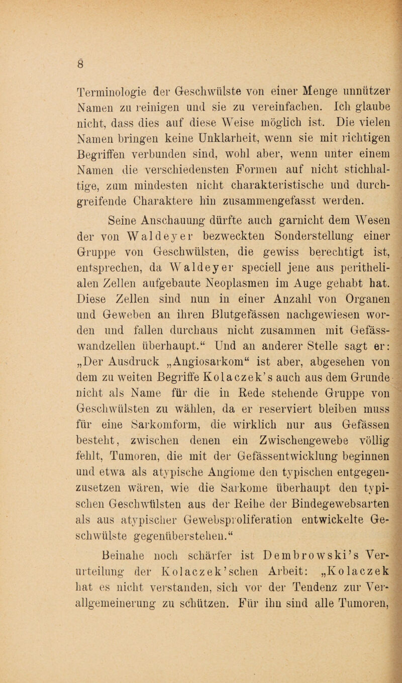 Terminologie der Geschwülste von einer Menge unnützer Namen zu reinigen und sie zu vereinfachen. Ich glaube nicht, dass dies auf diese Weise möglich ist. Die vielen Namen bringen keine Unklarheit, wenn sie mit richtigen Begriffen verbunden sind, wohl aber, wenn unter einem Namen die verschiedensten Formen auf nicht stichhal¬ tige, zum mindesten nicht charakteristische und durch¬ greifende Charaktere hin zusammengefasst werden. Seine Anschauung dürfte auch garnicht dem Wesen der von Waldeyer bezweckten Sonderstellung einer Gruppe von Geschwülsten, die gewiss berechtigt ist, entsprechen, da Waldeyer speciell jene aus peritheli- alen Zellen aufgebaute Neoplasmen im Auge gehabt hat. Diese Zellen sind nun in einer Anzahl von Organen und Geweben an ihren Blutgefässen nachgewiesen wor¬ den und fallen durchaus nicht zusammen mit Gefäss- wandzellen überhaupt.“ Und an anderer Stelle sagt er: „Der Ausdruck „Angiosarkom“ ist aber, abgesehen von dem zu weiten Begriffe Kolaczek’s auch aus dem Grunde nicht als Name für die in Rede stehende Gruppe von Geschwülsten zu wählen, da er reserviert bleiben muss für eine Sarkomform, die wirklich nur aus Gefässen besteht, zwischen denen ein Zwischengewebe völlig fehlt, Tumoren, die mit der Gefässentwicklung beginnen und etwa als atypische Angiome den typischen entgegen¬ zusetzen wären, wie die Sarkome überhaupt den typi¬ schen Geschwülsten aus der Reihe der Bindegewebsarten als aus atypischer Gewebsproliferation entwickelte Ge¬ schwülste gegenüberstehen.“ Beinahe noch schärfer ist Dembrowski’s Ver¬ urteilung der Kolaczek’sehen Arbeit: „Kolaczek hat es nicht verstanden, sich vor der Tendenz zur Ver¬ allgemeinerung zu schützen. Für ihn sind alle Tumoren,