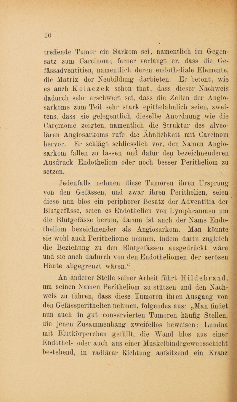 treffende Tumor ein Sarkom sei, namentlich im Gegen¬ satz zum Carcinom; ferner verlangt er, dass die Ge- fässadventitien, namentlich deren endotheliale Elemente, die Matrix der Neubildung darbieten. Er betont, wie es auch Kolaczek schon that, dass dieser Nachweis dadurch sehr erschwert sei, dass die Zellen der Angio- sarkome zum Teil sehr stark epithelähnlich seien, zwei¬ tens, dass sie gelegentlich dieselbe Anordnung wie die Carcinome zeigten, namentlich die Struktur des alveo¬ lären Angiosarkoms rufe die Ähnlichkeit mit Carcinom hervor. Er schlägt schliesslich vor, den Namen Angio- m sarkom fallen zu lassen und dafür den bezeichnenderen Ausdruck Endotheliom oder noch besser Peritheliom zu setzen. Jedenfalls nehmen diese Tumoren ihren Ursprung von den Gefässen, und zwar ihren Perithelien, seien diese nun blos ein peripherer Besatz der Adventitia der Blutgefässe, seien es Endothelien von Lymphräumen um die Blutgefässe herum, darum ist auch der Name Endo¬ theliom bezeichnender als Angiosarkom. Man könnte sie wohl auch Peritheliome nennen, indem darin zugleich die Beziehung zu den Blutgefässen ausgedrückt wäre und sie auch dadurch von den Endotheliomen der serösen Häute abgegrenzt wären.“ An anderer Stelle seiner Arbeit führt Hildebrand, 7 • - um seinen Namen Peritheliom zu stützen und den Nach- weis zu führen, dass diese Tumoren ihren Ausgang von den Gefässperithelien nehmen, folgendes aus: „Man findet nun auch in gut conservierten Tumoren häufig Stellen, die jenen Zusammenhang zweifellos beweisen: Lumina mit Blutkörperchen gefüllt, die Wand blos aus einer Endothel- oder auch aus einer Muskelbindegewebsschicht bestehend, in radiärer Richtung aufsitzend ein Kranz