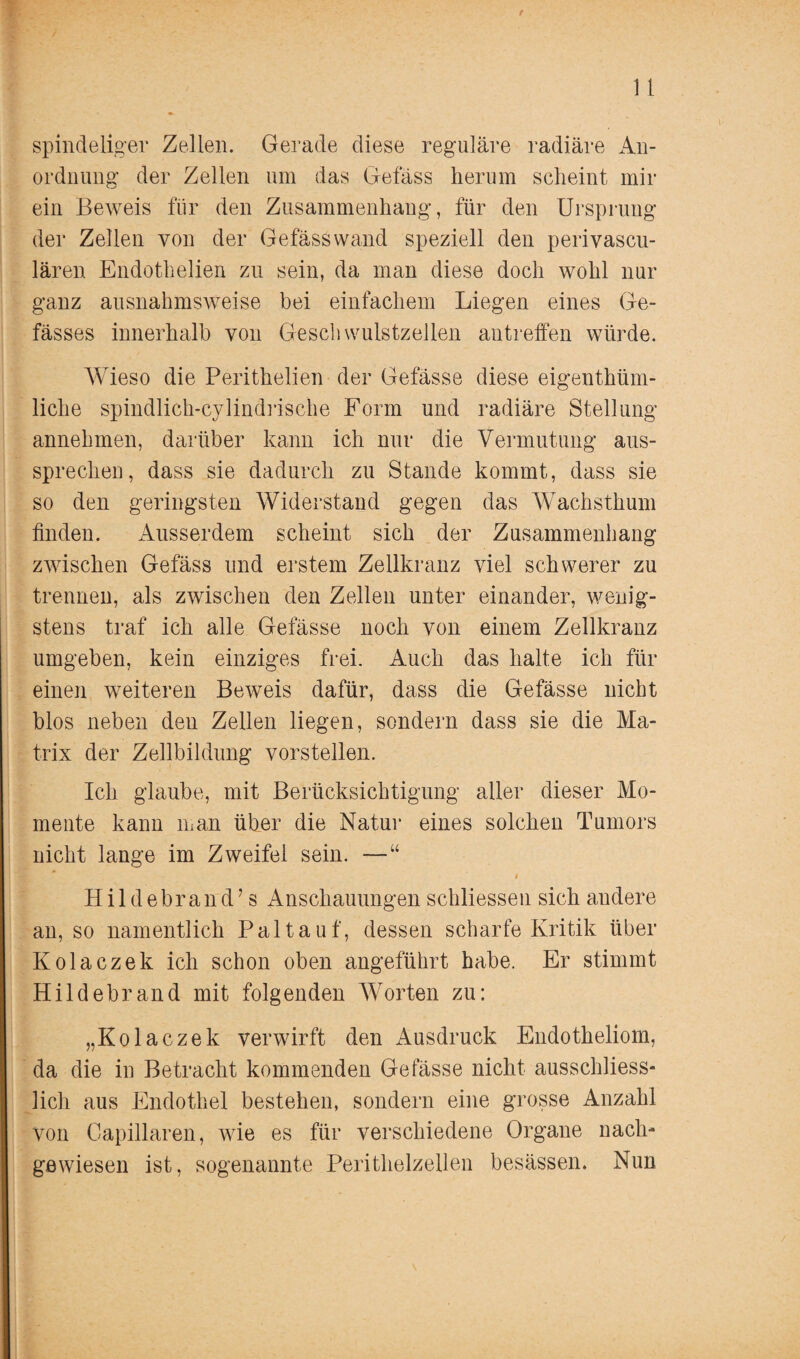 spindeliger Zellen. Gerade diese reguläre radiäre An- ordnung der Zellen um das Gefäss herum scheint mir ein Beweis für den Zusammenhang, für den Ursprung der Zel len von der Gefäss wand speziell den perivascu- lären Endothelien zu sein, da man diese doch wohl nur ganz ausnahmsweise bei einfachem Liegen eines Ge- fässes innerhalb von Gesell wulstzellen antreffen würde. Wieso die Perithelien der Gefässe diese eigenthüm- liclie spindlich-cylindrische Form und radiäre Stellung annehmen, darüber kann ich nur die Vermutung aus¬ sprechen, dass sie dadurch zu Stande kommt, dass sie so den geringsten Widerstand gegen das Wachsthum finden. Aiisserdem scheint sich der Zusammenhang zwischen Gefäss und erstem Zellkranz viel schwerer zu trennen, als zwischen den Zellen unter einander, wenig¬ stens traf ich alle Gefässe noch von einem Zellkranz umgeben, kein einziges frei. Auch das halte ich für einen weiteren Beweis dafür, dass die Gefässe nicht blos neben den Zellen liegen, sondern dass sie die Ma¬ trix der Zellbildung vorstellen. Ich glaube, mit Berücksichtigung aller dieser Mo¬ mente kann man über die Natur eines solchen Tumors nicht lange im Zweifel sein. —“ Hildebrand’s Anschauungen schliessen sich audere an, so namentlich Paltauf, dessen scharfe Kritik über Kolaczek ich schon oben angeführt habe. Er stimmt Hildebrand mit folgenden Worten zu: „Kolaczek verwirft den Ausdruck Endotheliom, da die in Betracht kommenden Gefässe nicht ausschliess¬ lich aus Endothel bestehen, sondern eine grosse Anzahl von Capillaren, wie es für verschiedene Organe nach¬ gewiesen ist, sogenannte Perithelzellen besässen. Nun