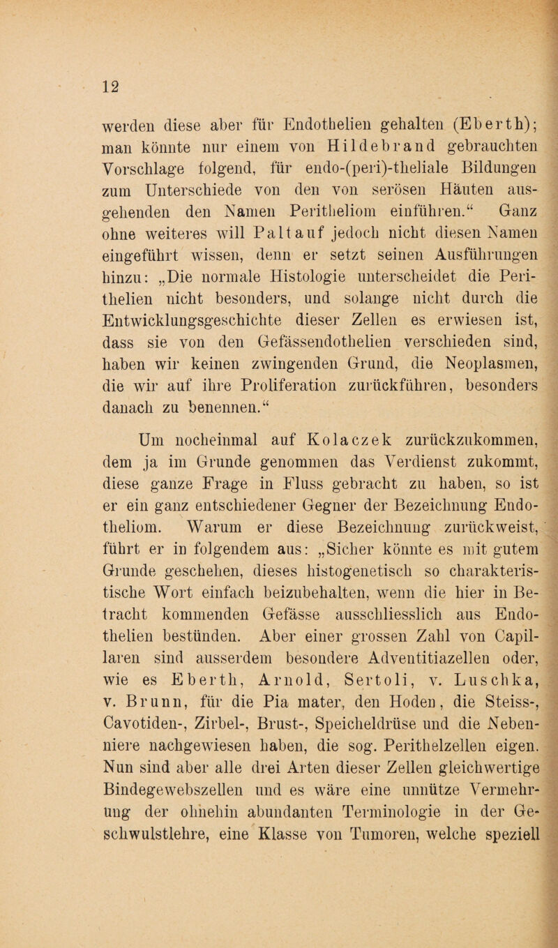 werden diese aber für Endothelien gehalten (Eberth); man könnte nur einem von Hildebrand gebrauchten Vorschläge folgend, für endo-(peri)-the]iale Bildungen zum Unterschiede von den von serösen Häuten aus¬ gehenden den Namen Peritheliom einführen.“ Ganz ohne weiteres will Paltauf jedoch nicht diesen Namen eingeführt wissen, denn er setzt seinen Ausführungen hinzu: „Die normale Histologie unterscheidet die Peri- thelien nicht besonders, und solange nicht durch die Entwicklungsgeschichte dieser Zellen es erwiesen ist, dass sie von den Gefässendothelien verschieden sind, haben wir keinen zwingenden Grund, die Neoplasmen, die wir auf ihre Proliferation zurückführen, besonders danach zu benennen.“ Um nocheinmal auf Kolaczek zurückzukommen, dem ja im Grunde genommen das Verdienst zukommt, diese ganze Frage in Fluss gebracht zu haben, so ist er ein ganz entschiedener Gegner der Bezeichnung Endo- theliom. Warum er diese Bezeichnung zurück weist, führt er in folgendem aus: „Sicher könnte es mit gutem Grunde geschehen, dieses liistogenetisch so charakteris¬ tische Wort einfach beizubehalten, wenn die hier in Be¬ tracht kommenden Gefässe ausschliesslich aus Endo¬ thelien bestünden. Aber einer grossen Zahl von Capil- laren sind ausserdem besondere Adventitiazellen oder, wie es Eberth, Arnold, Sertoli, v. Luschka, v. Brunn, für die Pia mater, den Hoden, die Steiss-, Cavotiden-, Zirbel-, Brust-, Speicheldrüse und die Neben¬ niere nachgewiesen haben, die sog. Perithelzellen eigen. Nun sind aber alle drei Arten dieser Zellen gleichwertige Bindegewebszellen und es wäre eine unnütze Vermehr¬ ung der ohnehin abundanten Terminologie in der Ge¬ schwulstlehre, eine Klasse von Tumoren, welche speziell