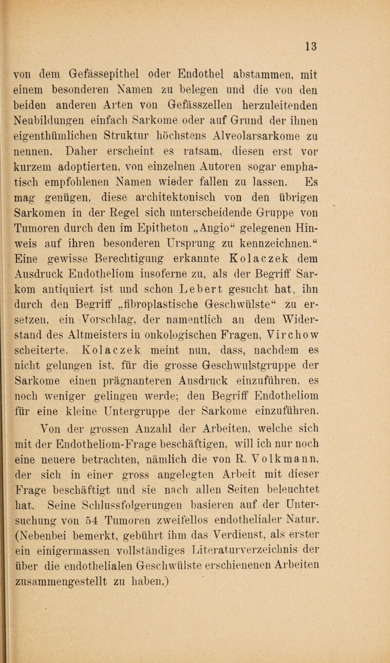 von dem Gefässepithel oder Endothel abstammen, mit einem besonderen Namen zu belegen und die von den beiden anderen Arten von Gefässzellen berzuleitenden Neubildungen einfach Sarkome oder auf Grund der ihnen eigentümlichen Struktur höchstens Alveolarsarkome zu nennen. Daher erscheint es ratsam, diesen erst vor kurzem adoptierten, von einzelnen Autoren sogar empha¬ tisch empfohlenen Namen wieder fallen zu lassen. Es mag genügen, diese architektonisch von den übrigen Sarkomen in der Regel sich unterscheidende Gruppe von Tumoren durch den im Epitheton „Angio“ gelegenen Hin¬ weis auf ihren besonderen Ursprung zu kennzeichnen.“ Eine gewisse Berechtigung erkannte Kolaczek dem Ausdruck Endotheliom insoferne zu, als der Begriff Sar¬ kom antiquiert ist und schon Lebert gesucht hat, ihn durch den Begriff „fibroplastische Geschwülste“ zu er¬ setzen, ein Vorschlag, der namentlich an dem Wider¬ stand des Altmeisters in onkologischen Fragen, Virchow scheiterte. Kolaczek meint nun, dass, nachdem es nicht gelungen ist, für die grosse Geschwulstgruppe der Sarkome einen prägnanteren Ausdruck einzuführen, es noch weniger gelingen werde; den Begriff Endotheliom für eine kleine Untergruppe der Sarkome einzuführen. Von der grossen Anzahl der Arbeiten, welche sich mit der Endotheliom-Frage beschäftigen, will ich nur noch eine neuere betrachten, nämlich die von R. Volk mann, der sich in einer gross angelegten Arbeit mit dieser Frage beschäftigt und sie nach allen Seiten beleuchtet hat. Seine Schlussfolgerungen basieren auf der Unter¬ suchung von 54 Tumoren zweifellos endothelialer Natur. (Nebenbei bemerkt, gebührt ihm das Verdienst, als erster ein einigermassen vollständiges Literaturverzeichnis der über die endothelialen Geschwülste erschienenen Arbeiten zusammengestellt zu haben,)