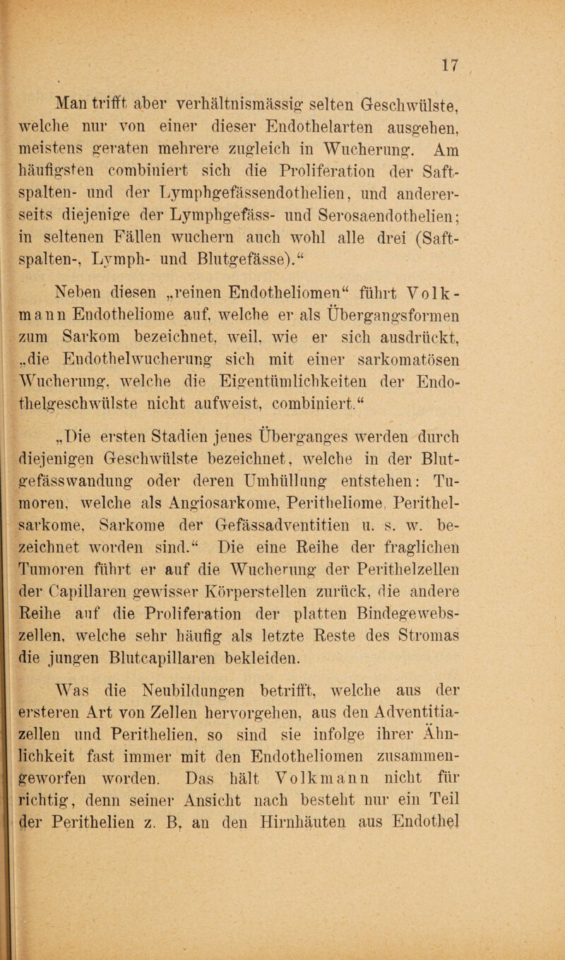 Man trifft aber verhältnismässig selten Geschwülste, welche nur von einer dieser Endothelarten ausgehen, meistens geraten mehrere zugleich in Wucherung. Am häufigsten combiniert sich die Proliferation der Saft¬ spalten- und der Lymphgefässendothelien, und anderer¬ seits diejenige der Lymphgefäss- und Serosaendothelien; in seltenen Fällen wuchern auch wohl alle drei (Saft¬ spalten-, Ly mph- und Blutgefässe).“ Neben diesen „reinen Endotheliomen“ führt Volk- • • mann Endotheliome auf, welche er als Ubergangsformen zum Sarkom bezeichnet, weil, wie er sich ausdrückt, „die Endothelwucherung sich mit einer sarkomatösen Wucherung, welche die Eigentümlichkeiten der Endo¬ thelgeschwülste nicht aufweist, combiniert.“ •« „Die ersten Stadien jenes Überganges werden durch diejenigen Geschwülste bezeichnet, welche in der Blut¬ gefässwandung oder deren Umhüllung entstehen: Tu¬ moren, welche als Angiosarkome, Peritheliome, Perithel¬ sarkome, Sarkome der Gefässadventitien u. s. w. be¬ zeichnet worden sind.“ Die eine Reihe der fraglichen Tumoren führt er auf die Wucherung der Perithelzellen der Capillaren gewisser Körperstellen zurück, die andere Reihe auf die Proliferation der platten Bindegewebs¬ zellen, welche sehr häufig als letzte Reste des Stromas die jungen Blutcapillaren bekleiden. Was die Neubildungen betrifft, welche aus der ersteren Art von Zellen hervorgehen, aus den Adventitia- zellen und Perithelien, so sind sie infolge ihrer Ähn¬ lichkeit fast immer mit den Endotheliomen zusammen¬ geworfen worden. Das hält Volkmann nicht für richtig, denn seiner Ansicht nach besteht nur ein Teil der Perithelien z. Bt an den Hirnhäuten aus Endothel