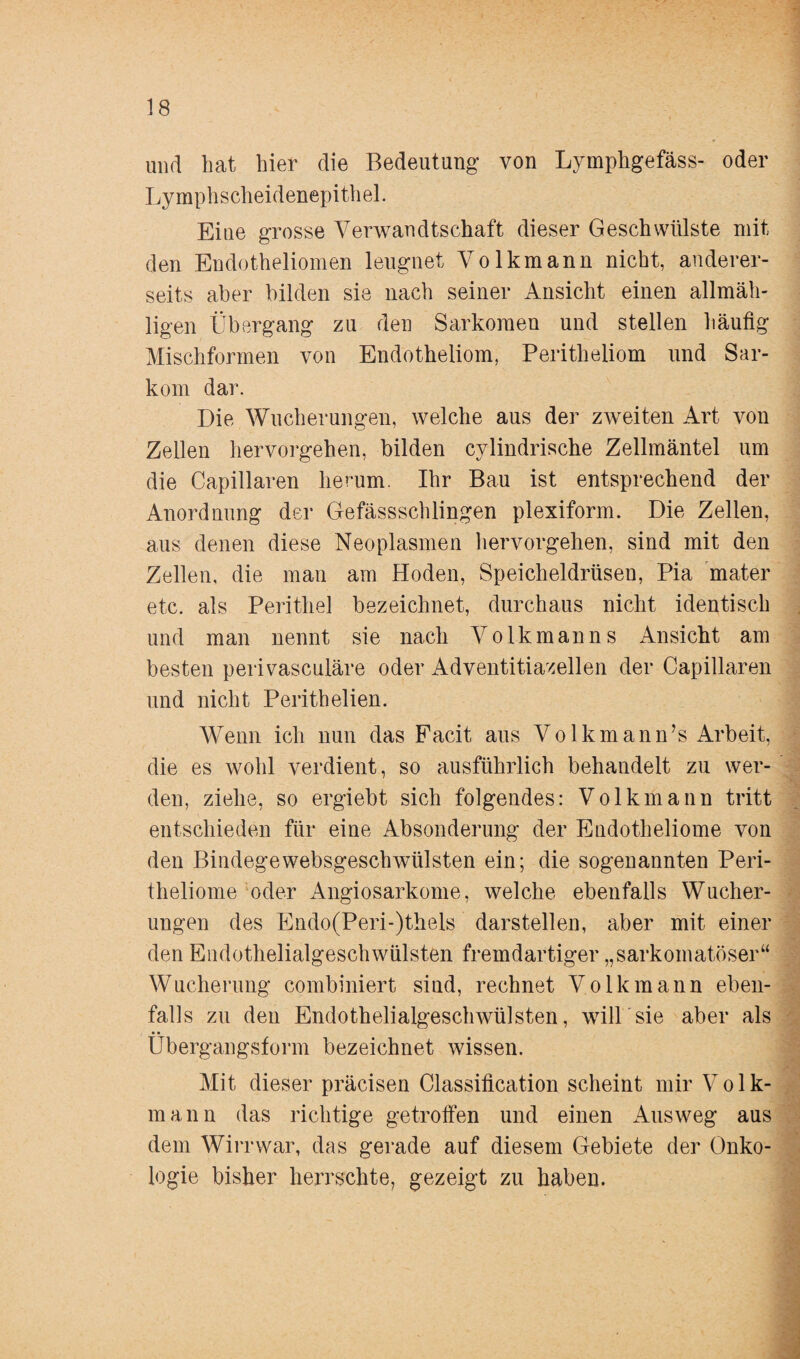 und hat hier die Bedeutung von Lymphgefäss- oder Lymphscheidenepithel. Eine grosse Verwandtschaft dieser Geschwülste mit den Eudotheliomen leugnet Volkmann nicht, anderer¬ seits aber bilden sie nach seiner Ansicht einen allmäh- ligen Übergang zu den Sarkomen und stellen häufig Mischformen von Endotheliom, Peritheliom und Sar¬ kom dar. Die Wucherungen, welche aus der zweiten Art von Zellen hervorgehen, bilden cylindrische Zellmäntel um die Capillaren herum. Ihr Bau ist entsprechend der Anordnung der Gefässschlingen plexiform. Die Zellen, aus denen diese Neoplasmen hervorgehen, sind mit den Zellen, die man am Hoden, Speicheldrüsen, Pia mater etc. als Perithel bezeichnet, durchaus nicht identisch und man nennt sie nach Volkmanns Ansicht am besten perivasculäre oder Adventitiazellen der Capillaren und nicht Perithelien. Wenn ich nun das Facit aus Volkmann’s Arbeit, die es wohl verdient, so ausführlich behandelt zu wer¬ den, ziehe, so ergiebt sich folgendes: Volkmann tritt entschieden für eine Absonderung der Endotheliome von den Bindegewebsgeschwülsten ein; die sogenannten Peri- theliome oder Angiosarkome, welche ebenfalls Wucher¬ ungen des Endo(Peri-)thels darstellen, aber mit einer den Endothelialgeschwülsten fremdartiger „sarkomatöser“ Wucherung combiniert sind, rechnet Volk mann eben¬ falls zu den Endothelialgeschwülsten, will sie aber als Übergangsform bezeichnet wissen. Mit dieser präcisen Classification scheint mir Volk¬ mann das richtige getroffen und einen Ausweg aus dem Wirr war, das gerade auf diesem Gebiete der Onko¬ logie bisher herrschte, gezeigt zu haben.