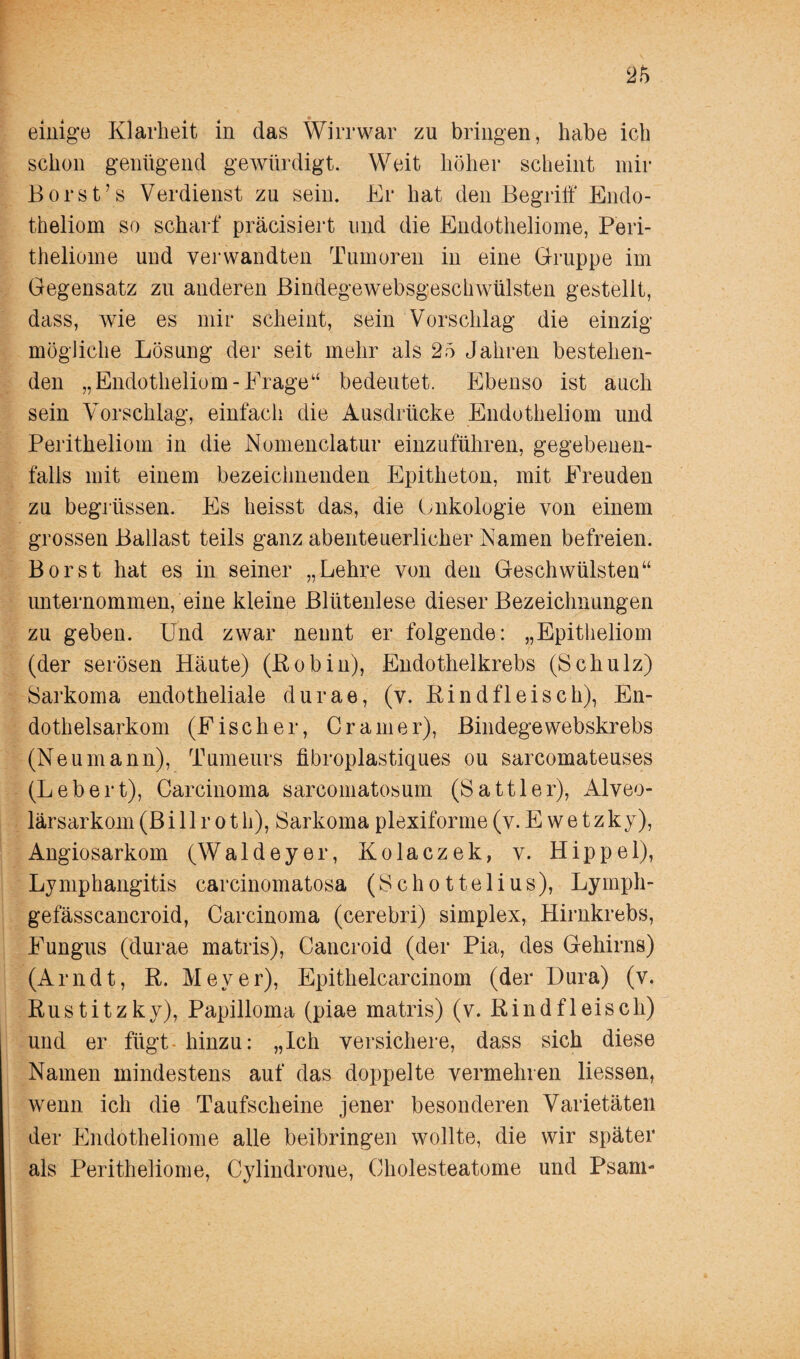 einige Klarheit in das Wirrwar zu bringen, habe ich schon genügend gewürdigt. Weit höher scheint mir Borst’s Verdienst zu sein. Er hat den Begriff Endo- theliom so scharf präcisiert und die Endotheliome, Peri- theliome und verwandten Tumoren in eine Gruppe im Gegensatz zu anderen Bindegewebsgeschwülsten gestellt, dass, wie es mir scheint, sein Vorschlag die einzig mögliche Lösung der seit mehr als 25 Jahren bestehen¬ den „Endotheliom-Frage“ bedeutet. Ebenso ist auch sein Vorschlag, einfach die Ausdrücke Endotheliom und Peritheliom in die Nomenclatur einzuführen, gegebenen¬ falls mit einem bezeichnenden Epitheton, mit Freuden zu begrüssen. Es heisst das, die Onkologie von einem grossen Ballast teils ganz abenteuerlicher Namen befreien. Borst hat es in seiner „Lehre von den Geschwülsten“ unternommenfeine kleine Blütenlese dieser Bezeichnungen zu geben. Und zwar nennt er folgende: „Epitheliom (der serösen Häute) (Pobin), Endothelkrebs (Schulz) Sarkoma endotheliale durae, (v. Bund fleisch), En¬ dothelsarkom (Fischer, Cramer), Bindege webskrebs (Neumann), Tumeurs fibroplastiques ou sarcomateuses (Lebert), Carcinoma sarcomatosum (Sattler), Alveo¬ lärsarkom (Bi 11 r o t h), Sarkoma plexiforme (v. E w e t z ky), Angiosarkom (Waldeyer, Kolaczek, v. Hippel), Lymphangitis carcinomatosa (Schottelius), Lymph- gefässcancroid, Carcinoma (cerebri) simplex, Hirnkrebs, Fungus (durae matris), Cancroid (der Pia, des Gehirns) (Arndt, R. Meyer), Epithelcarcinom (der Dura) (v. Rustitzky), Papilloma (piae matris) (v. Rindfleisch) und er fügt hinzu: „Ich versichere, dass sich diese Namen mindestens auf das doppelte vermehren liessen, wenn ich die Taufscheine jener besonderen Varietäten der Endotheliome alle beibringen wollte, die wir später als Peritheliome, Cylindrome, Cholesteatome und Psam-