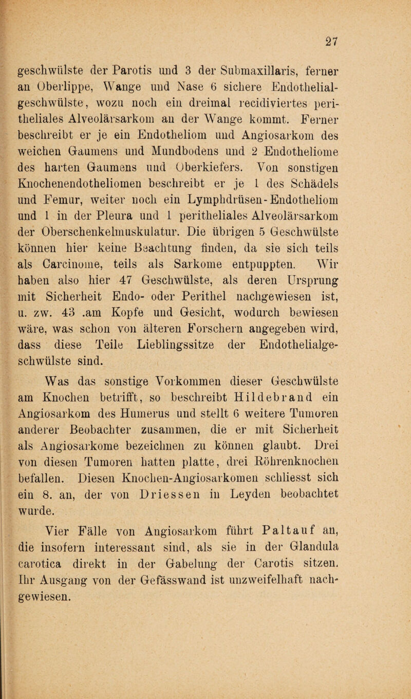 geschwülste der Parotis und 3 der Submaxillaris, ferner an Oberlippe, Wange und Nase 6 sichere Endothelial¬ geschwülste, wozu noch ein dreimal recidiviertes peri¬ theliales Alveolärsarkom an der Wange kommt. Ferner beschreibt er je ein Endotheliom und Angiosarkom des weichen Gaumens und Mundbodens und 2 Endotheliome des harten Gaumens und Oberkiefers. Von sonstigen Knochenendotheliomen beschreibt er je 1 des Schädels und Femur, weiter noch ein Lymphdrüsen-Endotheliom und 1 in der Pleura und 1 peritheliales Alveolärsarkom der Oberschenkelmuskulatur. Die übrigen 5 Geschwülste können hier keine Beachtung finden, da sie sich teils als Carcinome, teils als Sarkome entpuppten. Wir haben also hier 47 Geschwülste, als deren Ursprung mit Sicherheit Endo- oder Perithel nachgewiesen ist, u. zw. 43 .am Kopfe und Gesicht, wodurch bewiesen wäre, was schon von älteren Forschern angegeben wird, dass diese Teile Lieblingssitze der Endothelialge¬ schwülste sind. Was das sonstige Vorkommen dieser Geschwülste am Knochen betrifft, so beschreibt Hildebrand ein Angiosarkom des Humerus und stellt 6 weitere Tumoren anderer Beobachter zusammen, die er mit Sicherheit als Angiosarkome bezeichnen zu können glaubt. Drei von diesen Tumoren hatten platte, drei Röhrenknochen befallen. Diesen Knochen-Angiosarkomen scliliesst sich ein 8. an, der von Driessen in Leyden beobachtet wurde. Vier Fälle von Angiosarkom führt Pal tauf an, die insofern interessant sind, als sie in der Glandula carotica direkt in der Gabelung der Carotis sitzen. Ihr Ausgang von der Gefässwand ist unzweifelhaft nach' gewiesen.