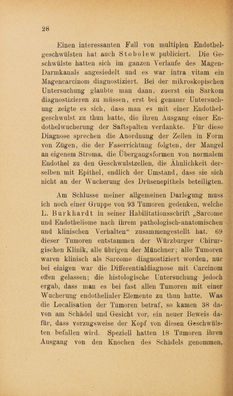 Einen interessanten Fall von multiplen Endothel¬ geschwülsten hat auch Stobolew publiciert. Die Ge¬ schwülste hatten sich im ganzen Verlaufe des Magen- Darmkanals angesiedelt und es war intra vitam ein Magencarcinom diagnostiziert. Bei der mikroskopischen Untersuchung glaubte man dann, zuerst ein Sarkom diagnostizieren zu müssen, erst bei genauer Untersuch¬ ung zeigte es sich, dass man es mit einer Endothel¬ geschwulst zu thun hatte, die ihren Ausgang einer En¬ dothelwucherung der Saftspalten verdankte. Für diese Diagnose sprechen die Anordnung der Zellen in Form von Zügen, die der Faserrichtung folgten, der Mangel an eigenem Stroma, die Übergangsformen von normalem Endothel zu den Geschwulstzellen, die Ähnlichkeit der¬ selben mit Epithel, endlich der Umstand, dass sie sich nicht an der Wucherung des Drüsenepithels beteiligten. Am Schlüsse meiner allgemeinen Darlegung muss ich noch einer Gruppe von 93 Tumoren gedenken, welche L. Burkhardt in seiner Habilitationsschrift „Sarcome und Endotheliome nach ihrem pathologisch-anatomischen und klinischen Verhalten“ zusammengestellt hat. 69 dieser Tumoren entstammen der Würzburger Chirur¬ gischen Klinik, alle übrigen der Münchner; alle Tumoren waren klinisch als Sarcome diagnostiziert worden, nur bei einigen war die Differentialdiagnose mit Carcinom offen gelassen; die histologische Untersuchung jedoch ergab, dass man es bei fast allen Tumoren mit einer Wucherung endothelialer Elemente zu thun hatte. Was die Localisation der Tumoren betraf, so kamen 38 da¬ von am Schädel und Gesicht vor, ein neuer Beweis da¬ für, dass vorzugsweise der Kopf von diesen Geschwüls¬ ten befallen wird. Speziell hatten 18 Tumoren ihren Ausgang von den Knochen des Schädels genommen,