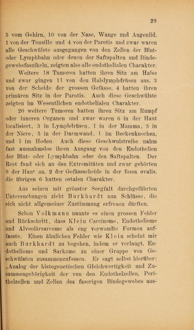 5 vom Gehirn, 10 von der Nase, Wange und Augenlid, 1 von der Tonsille und 4 von der Parotis und zwar waren alle Geschwülste ausgegangen von den Zellen der Blut¬ oder Lymphbahn oder denen der Saftspalten und Binde- gewebsfaszikeln, zeigten also alle endothelialen Charakter. Weitere 18 Tumoren hatten ihren Sitz am Halse und zwar gingen 11 von den Halslymphdrüsen aus, 3 von der Scheide der grossen Gefässe, 4 hatten ihren primären Sitz in der Parotis. Auch diese Geschwülste zeigten im Wesentlichen endothelialen Charakter. 20 weitere Tumoren hatten ihren Sitz am Rumpf oder inneren Organen und zwar waren 6 in der Haut Realisiert, 3 in Lymphdrüsen, 1 in der Mamma, 3 in der Niere, 5 in der Darmwand, 1 im Beckenknochen, und 1 im Hoden. Auch diese Geschwulstreihe nahm fast ausnahmslos ihren Ausgang von den Endothelien der Blut- oder Lymphbahn oder den Saftspalten. Der Rest fand sich an den Extremitäten und zwar gehörten 9 der Haut an, 2 der Gefässscheide in der fossa ovalis, die übrigen 6 hatten ostalen Charakter. Aus seinen mit grösster Sorgfalt durchgeführten Untersuchungen zieht Burkhardt nun Schlüsse, die sich nicht allgemeiner Zustimmung erfreuen dürften. Schon Volk mann nannte es einen grossen Fehler und Rückschritt, dass Klein Carcinome, Endotheliome und Alveolärsarcome als eng verwandte Formen auf- fasste. Einen ähnlichen Fehler wie Klein scheint mir auch Burkhardt zu begehen, indem er verlangt, En¬ dotheliome und Sarkome zu einer Gruppe von Ge¬ schwülsten zusammenzufassen. Er sagt selbst hierüber: ,,Analog der histogenetischen Gleichwertigkeit und Zu¬ sammengehörigkeit der von den Eudothelzellen, Peri¬ thelzellen und Zellen des faserigen Bindegewebes aus-
