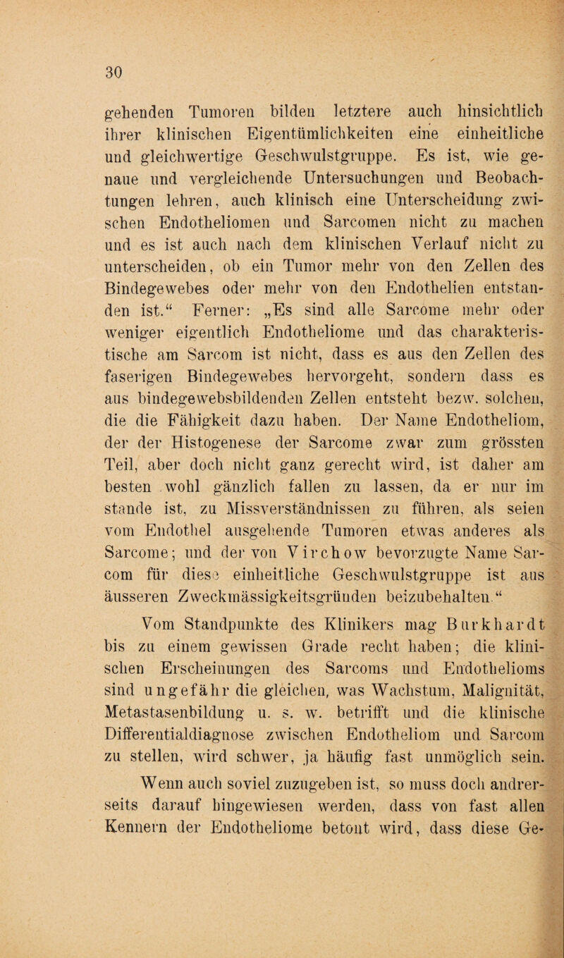 gehenden Tumoren bilden letztere auch hinsichtlich ihrer klinischen Eigentümlichkeiten eine einheitliche und gleichwertige Geschwulstgruppe. Es ist, wie ge¬ naue und vergleichende Untersuchungen und Beobach¬ tungen lehren, auch klinisch eine Unterscheidung zwi¬ schen Endotheliomen und Sarcomen nicht zu machen und es ist auch nach dem klinischen Verlauf nicht zu unterscheiden, ob ein Tumor mehr von den Zellen des Bindegewebes oder mehr von den Endothelien entstan¬ den ist.“ Ferner: „Es sind alle Sarcome mehr oder weniger eigentlich Endotheliome und das charakteris- tische am Sarcom ist nicht, dass es aus den Zellen des faserigen Bindegewebes hervorgeht, sondern dass es aus bindegewebsbildenden Zellen entsteht bezw. solchen, die die Fähigkeit dazu haben. Der Name Endotheliom, der der Histogenese der Sarcome zwar zum grössten Teil, aber doch nicht ganz gerecht wird, ist daher am besten wohl gänzlich fallen zu lassen, da er nur im stände ist, zu Missverständnissen zu führen, als seien vom Endothel ausgehende Tumoren etwas anderes als Sarcome; und der von Virchow bevorzugte Name Sar¬ com für diese einheitliche Geschwulstgruppe ist aus äusseren Zweckmässigkeitsgründen beizubehalten.“ Vom Standpunkte des Klinikers mag Burk har dt bis zu einem gewissen Grade recht haben; die klini¬ schen Erscheinungen des Sarcoms und Endothelioms sind ungefähr die gleichen, was Wachstum, Malignität, Metastasenbildung u. s. w. betrifft und die klinische Differentialdiagnose zwischen Endotheliom und Sarcom zu stellen, wird schwer, ja häufig fast unmöglich sein. Wenn auch soviel zuzugeben ist, so muss doch andrer¬ seits darauf hingewiesen werden, dass von fast allen Kennern der Endotheliome betont wird, dass diese Ge-