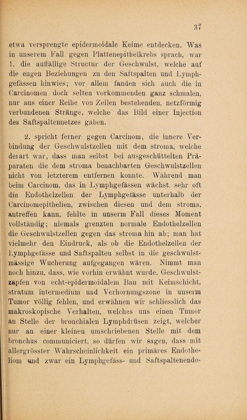 etwa versprengte epidermoidale Keime entdecken. Was in unserem Fall gegen Plattenepithelkrebs sprach, war 1. die aulfällige Structur der Geschwulst, welche auf die engen Beziehungen zu den Saftspalten und Lymph- gefässen hinwies; vor allem fanden sich auch die in Carcinomen doch selten vorkommenden ganz schmalen, nur aus einer Reihe von Zellen bestehenden, netzförmig verbundenen Stränge, welche das Bild einer Injection des Saftspaltennetzes gaben. 2. spricht ferner gegen Carcinom, die innere Ver¬ bindung der Geschwulstzellen mit dem stroma, welche deiart war, dass man selbst bei ausgeschüttelten Prä¬ paraten die dem stroma benachbarten Geschwulstzellen nicht von letzterem entfernen konnte. Während man beim Carcinom, das in Lymphgefässen wächst, sehr oft die Endothelzellen der Lymphgefässe unterhalb der Carcinomepithelien, zwischen diesen und dem stroma, antreffen kann, fehlte in unserm Fall dieses Moment vollständig; niemals grenzten normale Endothelzellen die Geschwulstzellen gegen das stroma hin ab; man hat vielmehr den Eindruck, als ob die Endothelzellen der Lymphgefässe und Saftspalteu selbst in die geschwulst- massige Wucherung aufgegangen wären. Nimmt man noch hinzu, dass, wie vorhin erwähnt wurde, Geschwulst¬ zapfen von echt-epidermoidalem Bau mit Keimschicht, Stratum intermedium und Verhornungszone in unserm Tumor völlig fehlen, und erwähnen wir schliesslich das makroskopische Verhalten, welches uns einen Tumor an Stelle der bronchialen Lymphdrüsen zeigt, welcher nur an einer kleinen umschriebenen Stelle mit dem bronchus communiciert, so dürfen wir sagen, dass mit allergrösster Wahrscheinlichkeit ein primäres Endothe- liom und zwar ein Lymphgefäss- und Saftspaltenendo-