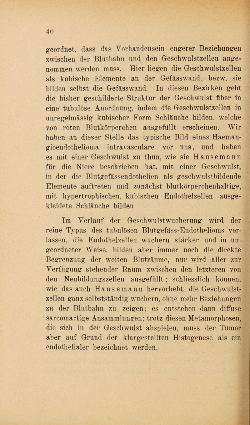 geordnet, dass das Vorhandensein engerer Beziehungen zwischen der Blutbahn und den Geschwulstzellen ange¬ nommen werden muss. Hier liegen die Geschwulstzellen als kubische Elemente an der Gefässwand, bezw. sie bilden selbst die Gefässwand. In diesen Bezirken geht die bisher geschilderte Struktur der Geschwulst über in eine tubulöse Anordnung, indem die Geschwulstzellen in unregelmässig kubischer Form Schläuche bilden, welche von roten Blutkörperchen ausgefüllt erscheinen. Wir haben an dieser Stelle das typische Bild eines Haeman- gioendothelioma intravasculare vor uns, und haben es mit einer Geschwulst zu thun, wie sie Hansemann für die Niere beschrieben hat, mit einer Geschwulst, in der die Blutgefässendothelien als geschwulstbildende Elemente auftreten und zunächst blutkörperchenhaltige, mit hypertrophischen, kubischen Endothelzellen ausge¬ kleidete Schläuche bilden. Im Verlauf der Geschwulstwucherung wird der reine Typus des tubulösen Blutgefäss-Endothdioms ver¬ lassen, die Endothelzellen wuchern stärker und in un¬ geordneter Weise, bilden aber immer noch die direkte Begrenzung der weiten Bluträume, nur wird aller zur Verfügung stehender Raum zwischen den letzteren von den Neubildungszellen ausgefüllt; schliesslich können, wie das auch Hanse mann hervorhebt, die Geschwulst¬ zellen ganz selbstständig wuchern, ohne mehr Beziehungen zu der Blutbahn zu zeigen; es entstehen dann diffuse sarcomartige Ansammlungen; trotz diesen Metamorphosen, die sich in der Geschwulst abspielen, muss der Tumor aber auf Grund der klargestellten Histogenese als ein endothelialer bezeichnet werden.