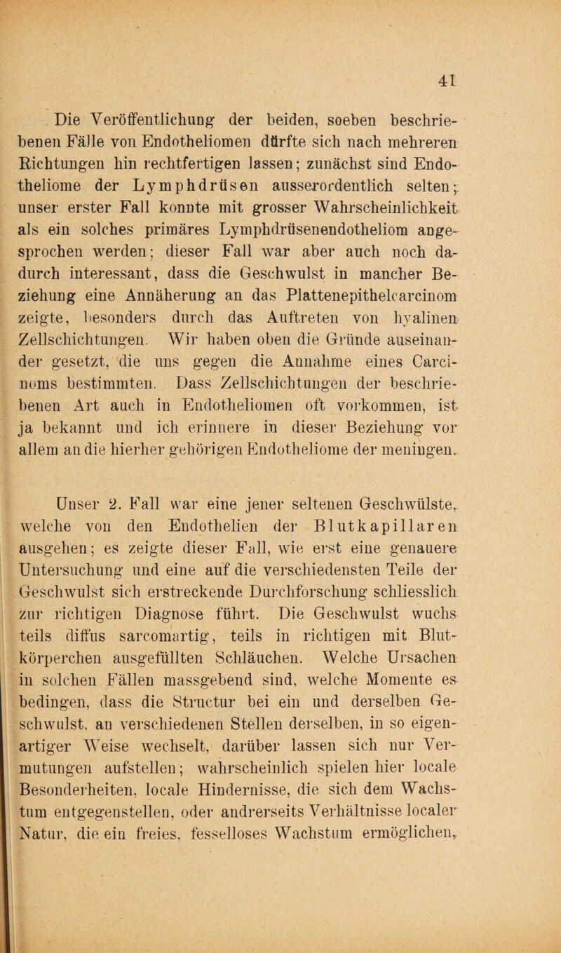 Die Veröffentlichung der beiden, soeben beschrie¬ benen Fälle von Endotheliomen dürfte sich nach mehreren Richtungen hin rechtfertigen lassen; zunächst sind Endo- theliome der Lymphdrüsen ausserordentlich selten;, unser erster Fall konnte mit grosser Wahrscheinlichkeit als ein solches primäres Lymphdrüsenendotheliom aDge- sprochen werden; dieser Fall war aber auch noch da¬ durch interessant, dass die Geschwulst in mancher Be¬ ziehung eine Annäherung an das Plattenepithelcarcinom zeigte, besonders durch das Auftreten von hyalinen Zellschichtungen. Wir haben oben die Gründe auseinan¬ der gesetzt, die uns gegen die Annahme eines Carci- noms bestimmten. Dass Zellschichtungen der beschrie¬ benen Art auch in Endotheliomen oft Vorkommen, ist ja bekannt und ich erinnere in dieser Beziehung vor allem an die hierher gehörigenEndotheliome der meningen. Unser 2. Fall war eine jener seltenen Geschwülste, welche von den Endothelien der Blut kapillaren ausgehen; es zeigte dieser Fall, wie erst eine genauere Untersuchung und eine auf die verschiedensten Teile der Geschwulst sich erstreckende Durchforschung schliesslich zur richtigen Diagnose führt. Die Geschwulst wuchs teils diffus sarcomartig, teils in richtigen mit Blut¬ körperchen ausgefüllten Schläuchen. Welche Ursachen in solchen Fällen massgebend sind, welche Momente es bedingen, dass die Structur bei ein und derselben Ge¬ schwulst. an verschiedenen Stellen derselben, in so eigen¬ artiger Weise wechselt, darüber lassen sich nur Ver¬ mutungen aufstellen; wahrscheinlich spielen hier locale Besonderheiten, locale Hindernisse, die sich dem Wachs¬ tum entgegenstellen, oder andrerseits Verhältnisse localer Natur, die ein freies, fesselloses Wachstum ermöglichen,