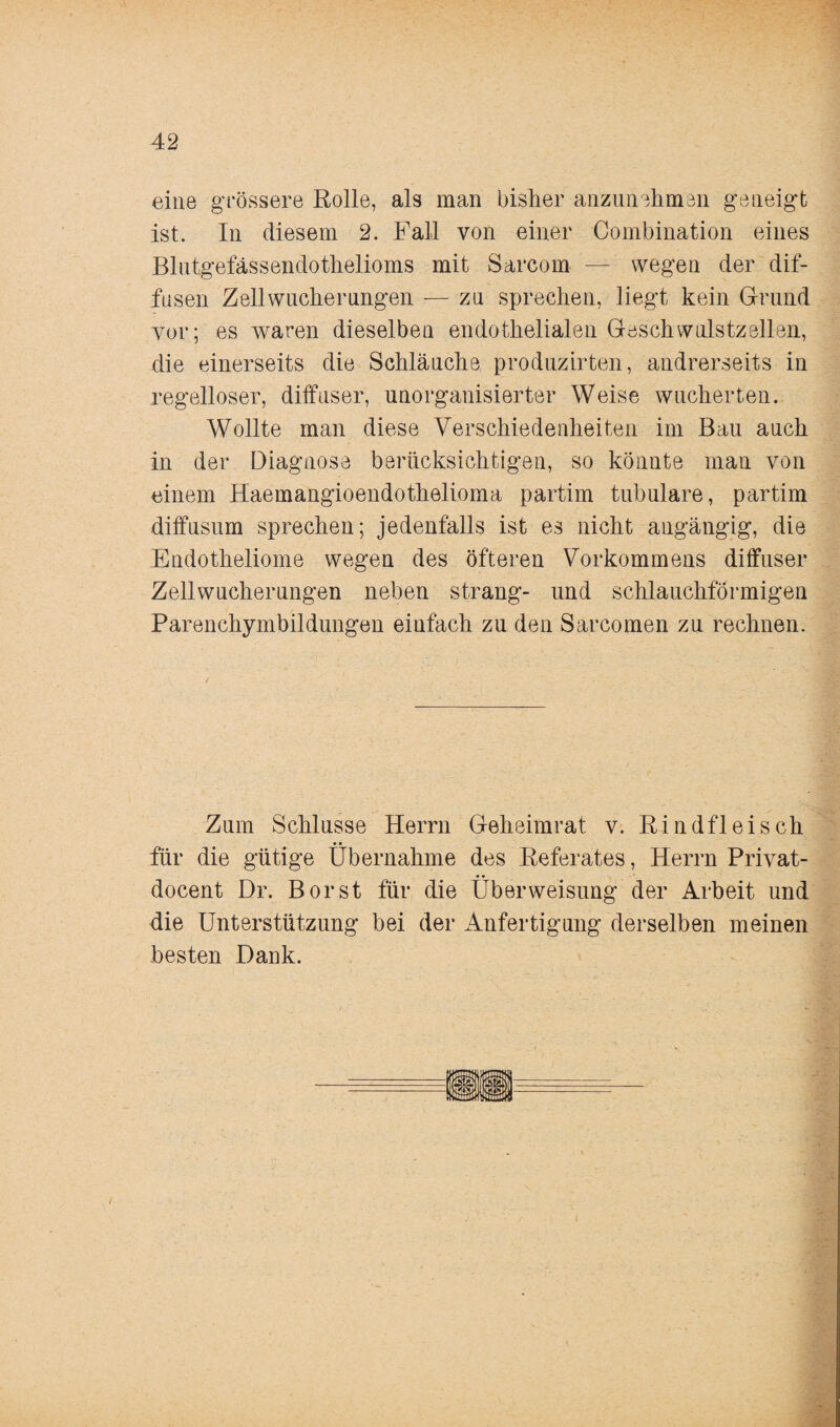 eine grössere Rolle, als man bisher anzunehmen geneigt ist. In diesem 2. Fall von einer Combination eines Blutgefässendothelioms mit Sarcom — wegen der dif¬ fusen Zellwucherungen — zu sprechen, liegt kein Grund vor; es waren dieselben endothelialen Geschwulstzellen, die einerseits die Schläuche produzirten, andrerseits in regelloser, diffuser, unorganisierter Weise wucherten. Wollte man diese Verschiedenheiten im Bau auch in der Diagnose berücksichtigen, so könnte man von einem Haemangioendothelioma partim tubuläre, partim diffusum sprechen; jedenfalls ist es nicht angängig, die Endotheliome wegen des öfteren Vorkommens diffuser Zellwucherungen neben sträng- und schlauchförmigen Parenchymbildungen einfach zu den Sarcomen zu rechnen. ✓ 1 . . • - Zum Schlüsse Herrn Geheimrat v. Rindfleisch für die gütige Übernahme des Referates, Herrn Privat- docent Dr. Borst für die Überweisung der Arbeit und die Unterstützung bei der Anfertigung derselben meinen besten Dank.