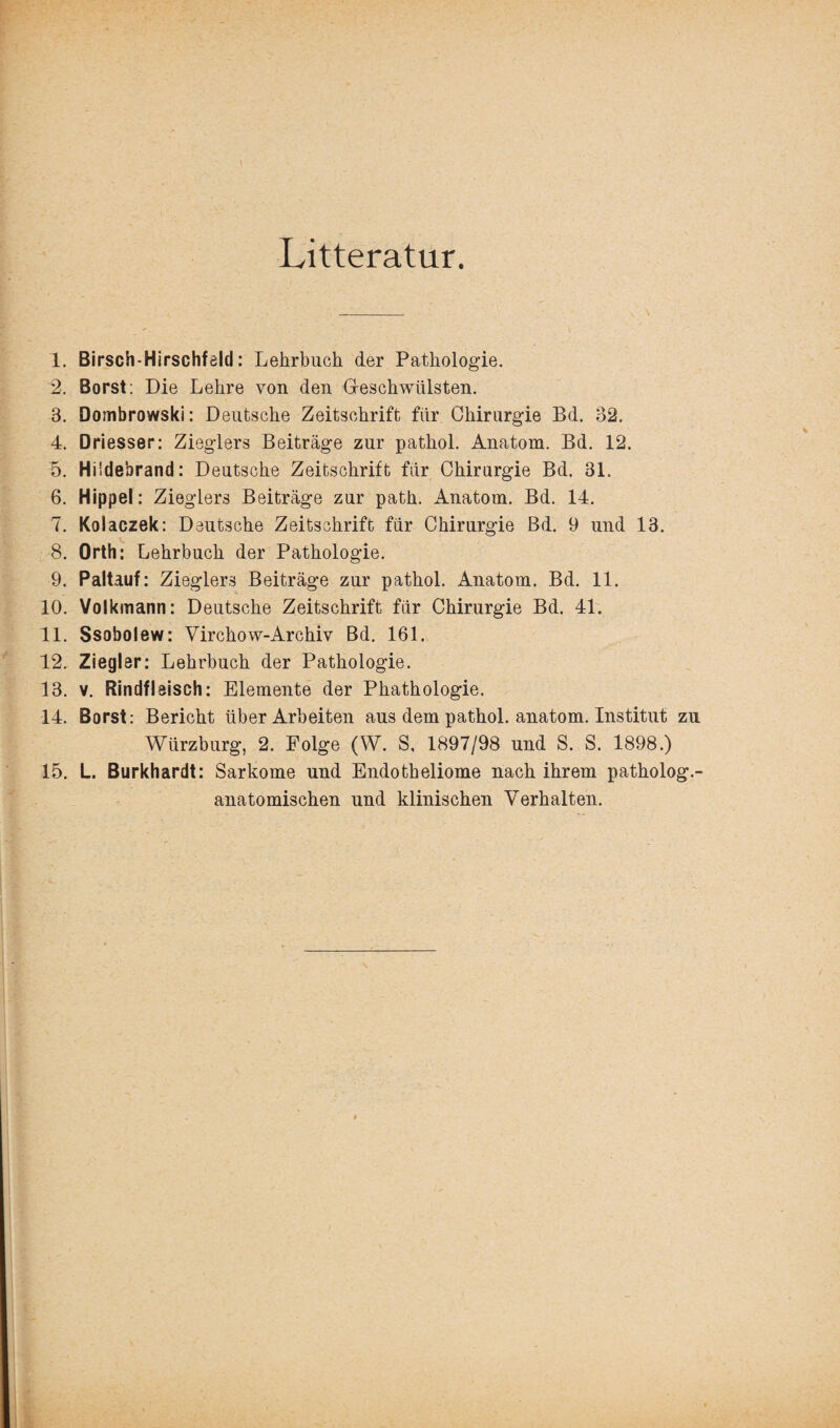 Litteratur. 1. Birsch-Hirschfeld: Lehrbuch der Pathologie. 2. Borst: Die Lehre von den Geschwülsten. 3. Dombrowski: Deutsche Zeitschrift für Chirurgie Bd. 32. 4. Driesser: Zieglers Beiträge zur pathol. Anatom. Bd. 12. 5. Hüdebrand: Deutsche Zeitschrift für Chirurgie Bd. 31. 6. Hippel: Zieglers Beiträge zur path. Anatom. Bd. 14. 7. Kolaczek: Deutsche Zeitschrift für Chirurgie Bd. 9 und 13. 8. Orth: Lehrbuch der Pathologie. 9. Paltauf: Zieglers Beiträge zur pathol. Anatom. Bd. 11. 10. Volkmann: Deutsche Zeitschrift für Chirurgie Bd. 41. 11. Ssobolew: Virchow-Archiv Bd. 161. 12. Ziegler: Lehrbuch der Pathologie. 13. v. Rindfleisch: Elemente der Phathologie. 14. Borst: Bericht über Arbeiten aus dem pathol. anatom. Institut zu Würzburg, 2. Folge (W. S, 1897/98 und S. S. 1898.) 15. L. Burkhardt: Sarkome und Endotheliome nach ihrem patholog.- anatomischen und klinischen Verhalten.