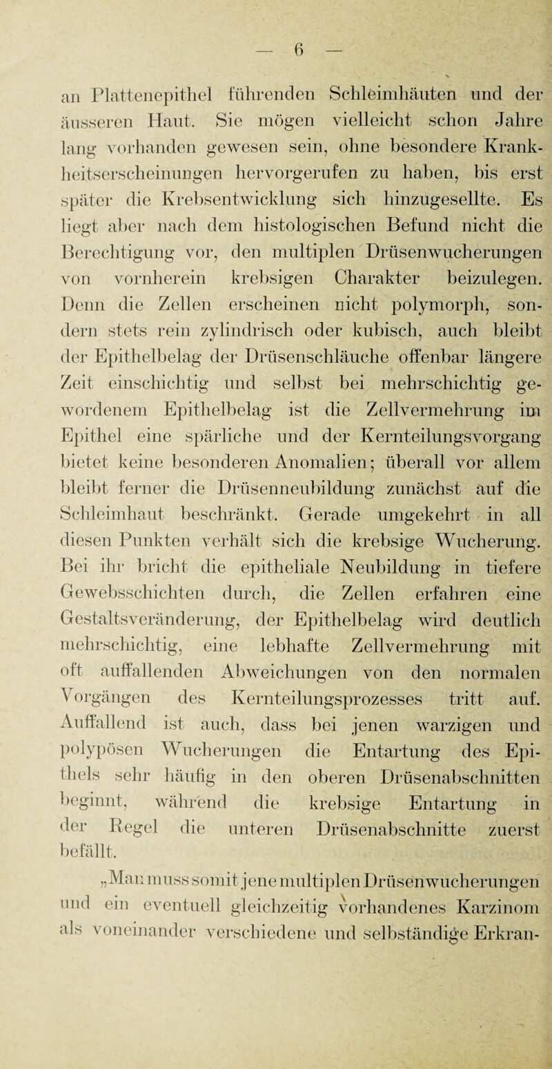 an Plattenepithel führenden Schleimhäuten und der äusseren Haut. Sie mögen vielleicht schon Jahre lang vorhanden gewesen sein, ohne besondere Krank- heitserscheinungen hervorgerufen zu haben, bis erst später die Krebsentwicklung sich hinzugesellte. Es liegt aber nach dem histologischen Befund nicht die Berechtigung vor, den multiplen Drüsenwucherungen von vornherein krebsigen Charakter beizulegen. Denn die Zellen erscheinen nicht polymorph, son¬ dern stets rein zylindrisch oder kubisch, auch bleibt der Epithelbelag der Drüsenschläuche offenbar längere Zeit einschichtig Und selbst bei mehrschichtig ge¬ wordenem Epithelbelag ist die Zellvermehrung im Epithel eine spärliche und der Kernteilungsvorgang bietet keine besonderen Anomalien; überall vor allem bleibt ferner die Drüsenneubildung zunächst auf die Schleimhaut beschränkt. Gerade umgekehrt in all diesen Punkten verhält sich die krebsige Wucherung. Bei ihr bricht die epitheliale Neubildung in tiefere Gewebsschichten durch, die Zellen erfahren eine Gestaltsveränderung, der Epithelbelag wird deutlich mehrschichtig, eine lebhafte Zellvermehrung mit oft auffallenden Abweichungen von den normalen \ orgängen des Kernteilungsprozesses tritt auf. Auffallend ist auch, dass bei jenen warzigen und polypösen Wucherungen die Entartung des Epi¬ thels sehr häufig in den oberen Drüsenabschnitten beginnt, während die krebsige Entartung in Regel die unteren Drüsenabschnitte zuerst befällt. „Man muss somit j ene multiplen Drüsen Wucherungen und ein eventuell gleichzeitig vorhandenes Karzinom als voneinander verschiedene und selbständige Erkran-