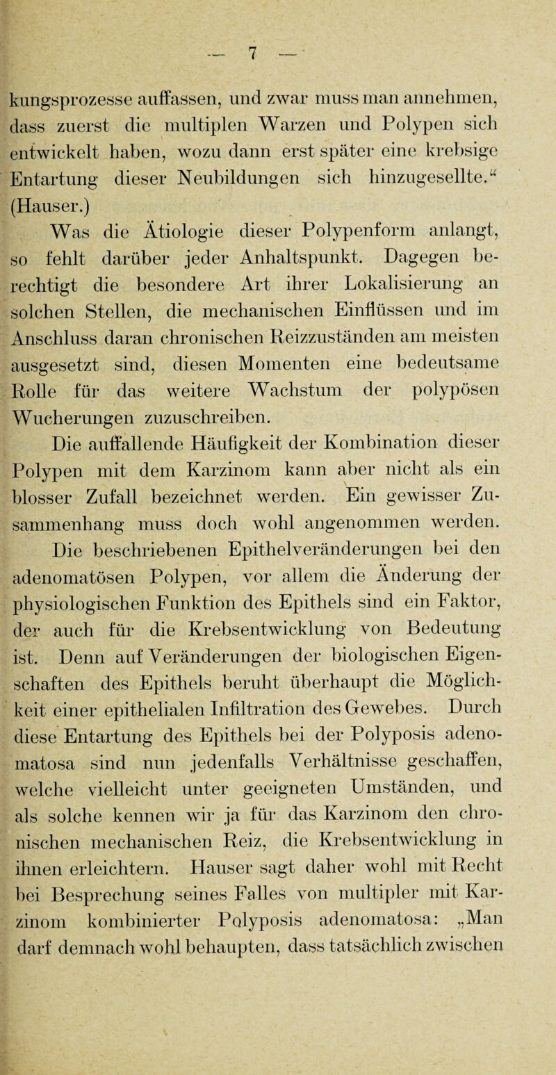 kungsprozesse auffassen, und zwar muss man annehmen, dass zuerst die multiplen Warzen und Polypen sich entwickelt haben, wozu dann erst später eine krebsige Entartung dieser Neubildungen sich hinzugesellte.“ (Hauser.) Was die Ätiologie dieser Polypenform anlangt, so fehlt darüber jeder Anhaltspunkt. Dagegen be¬ rechtigt die besondere Art ihrer Lokalisierung an solchen Stellen, die mechanischen Einflüssen und im Anschluss daran chronischen Reizzuständen am meisten ausgesetzt sind, diesen Momenten eine bedeutsame Rolle für das weitere Wachstum der polypösen Wucherungen zuzuschreiben. Die auffallende Häufigkeit der Kombination dieser Polypen mit dem Karzinom kann aber nicht als ein blosser Zufall bezeichnet werden. Ein gewisser Zu¬ sammenhang muss doch wohl angenommen werden. Die beschriebenen Epithelveränderungen bei den adenomatösen Polypen, vor allem die Änderung der physiologischen Funktion des Epithels sind ein Faktor, der auch für die Krebsentwicklung von Bedeutung ist. Denn auf Veränderungen der biologischen Eigen¬ schaften des Epithels beruht überhaupt die Möglich¬ keit einer epithelialen Infiltration des Gewebes. Durch diese Entartung des Epithels bei der Polyposis adeno- rnatosa sind nun jedenfalls Verhältnisse geschaffen, welche vielleicht unter geeigneten Umständen, und als solche kennen wir ja für das Karzinom den chro¬ nischen mechanischen Reiz, die Krebsentwicklung in ihnen erleichtern. Hauser sagt daher wohl mit Recht bei Besprechung seines Falles von multipler mit Kar¬ zinom kombinierter Polyposis adenomatosa: „Man darf demnach wohl behaupten, dass tatsächlich zwischen