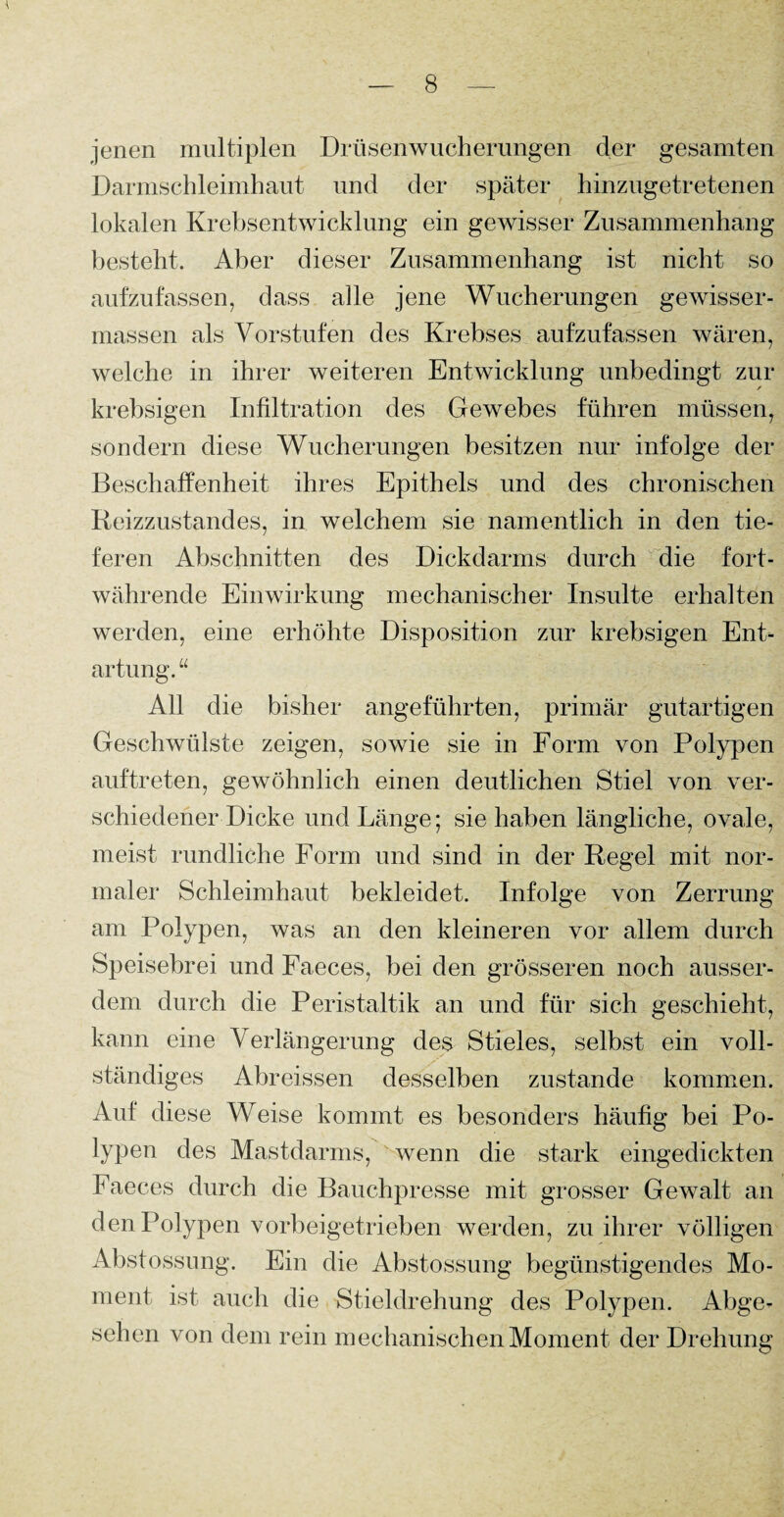 jenen multiplen Drüsenwucherungen der gesamten Darmschleimhaut und der später hinzugetretenen lokalen Krebsentwicklung ein gewisser Zusammenhang besteht. Aber dieser Zusammenhang ist nicht so aufzufassen, dass alle jene Wucherungen gewisser- massen als Vorstufen des Krebses aufzufassen wären, welche in ihrer weiteren Entwicklung unbedingt zur krebsigen Infiltration des Gewebes fuhren müssen, sondern diese Wucherungen besitzen nur infolge der Beschaffenheit ihres Epithels und des chronischen Reizzustandes, in welchem sie namentlich in den tie¬ feren Abschnitten des Dickdarms durch die fort¬ währende Einwirkung mechanischer Insulte erhalten werden, eine erhöhte Disposition zur krebsigen Ent¬ artung. “ All die bisher angeführten, primär gutartigen Geschwülste zeigen, sowie sie in Form von Polypen auftreten, gewöhnlich einen deutlichen Stiel von ver¬ schiedener Dicke und Länge; sie haben längliche, ovale, meist rundliche Form und sind in der Regel mit nor¬ maler Schleimhaut bekleidet. Infolge von Zerrung am Polypen, was an den kleineren vor allem durch Speisebrei und Faeces, bei den grösseren noch ausser¬ dem durch die Peristaltik an und für sich geschieht, kann eine Verlängerung des Stieles, selbst ein voll¬ ständiges Abreissen desselben zustande kommen. Auf diese Weise kommt es besonders häufig bei Po- lypen des Mastdarms, wenn die stark eingedickten Faeces durch die Bauchpresse mit grosser Gewalt an den Polypen vorbeigetrieben werden, zu ihrer völligen Abstossung. Ein die Abstossung begünstigendes Mo¬ ment ist auch die Stieldrehung des Polypen. Abge¬ sehen von dem rein mechanischen Moment der Drehung