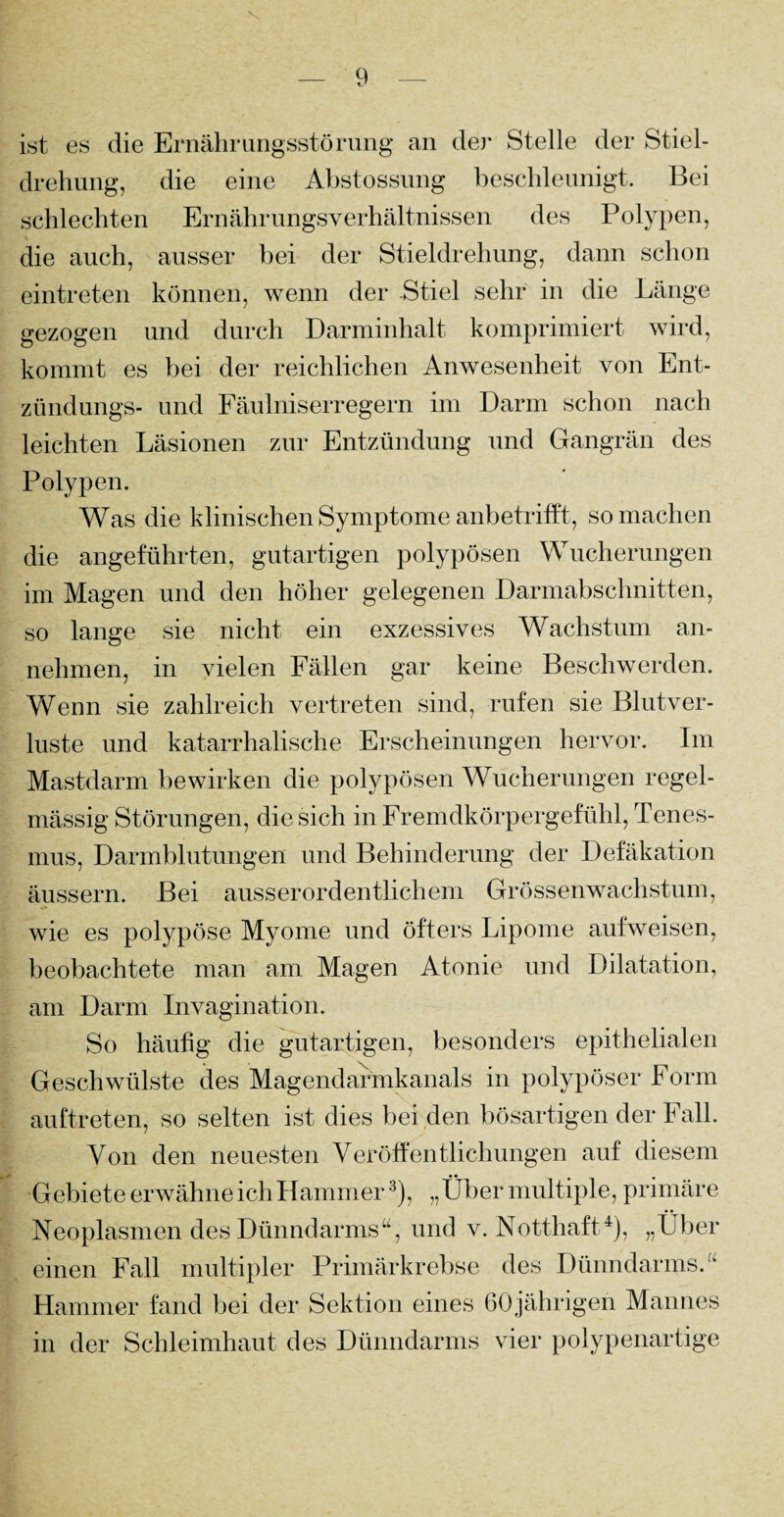 ist es die Ernährungsstörung an de)* Stelle der Stiel¬ drehung, die eine Abstossung beschleunigt. Bei schlechten Ernährungsverhältnissen des Polypen, die auch, ausser bei der Stieldrehung, dann schon eintreten können, wenn der Stiel sehr in die Länge gezogen und durch Darminhalt komprimiert wird, kommt es bei der reichlichen Anwesenheit von Ent¬ zünd ungs- und Fäulniserregern im Darm schon nach leichten Läsionen zur Entzündung und Gangrän des Polypen. Was die klinischen Symptome anbetrifft, so machen die angeführten, gutartigen polypösen Wucherungen im Magen und den höher gelegenen Darmabschnitten, so lange sie nicht ein exzessives Wachstum an¬ nehmen, in vielen Fällen gar keine Beschwerden. Wenn sie zahlreich vertreten sind, rufen sie Blutver¬ luste und katarrhalische Erscheinungen hervor. Im Mastdarm bewirken die polypösen Wucherungen regel¬ mässig Störungen, die sich in Fremdkörpergefühl, Tenes- mus, Darmblutungen und Behinderung der Defäkation äussern. Bei ausserordentlichem Grössenwachstum, wie es polypöse Myome und öfters Lipome aufweisen, beobachtete man am Magen Atonie und Dilatation, am Darm Invagination. So häufig die gutartigen, besonders epithelialen Geschwülste des Magendarmkanals in polypöser Form auftreten, so selten ist dies bei den bösartigen der Fall. Von den neuesten Veröffentlichungen auf diesem Gebiete erwähne ich Hammer3), „Über multiple, primäre Neoplasmen des Dünndarms“, und v. Notthaft4), „Über einen Fall multipler Primärkrebse des Dünndarms.“ Hammer fand bei der Sektion eines 60jährigen Mannes in der Schleimhaut des Dünndarms vier polypenartige