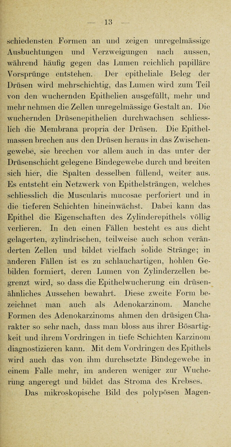 schiedensten Formen an und zeigen unregelmässige Ausbuchtungen und Verzweigungen nach aussen, während häufig gegen das Lumen reichlich papilläre Vorsprünge entstehen. Der epitheliale Beleg der Drüsen wird mehrschichtig, das Lumen wird zum Teil von den wuchernden Epithelien ausgefüllt, mehr und mehr nehmen die Zellen unregelmässige Gestalt an. Die wuchernden Drüsenepithelien durchwachsen schliess¬ lich die Membrana propria der Drüsen. Die Epithel¬ massen brechen aus den Drüsen heraus in das Zwischen¬ gewebe, sie brechen vor allein auch in das unter der Drüsenschicht gelegene Bindegewebe durch und breiten sich hier, die Spalten desselben füllend, weiter aus. Es entsteht ein Netzwerk von Epithelsträngen, welches schliesslich die Muscularis mucosae perforiert und in die tieferen Schichten hineinwächst. Dabei kann das Epithel die Eigenschaften des Zylinderepithels völlig verlieren. In den einen Fällen besteht es aus dicht gelagerten, zylindrischen, teilweise auch schon verän¬ derten Zellen und bildet vielfach solide Stränge; in anderen Fällen ist es zu schlauchartigen, hohlen Ge¬ bilden formiert, deren Lumen von Zylinderzellen be¬ grenzt wird, so dass die Epithelwucherung ein drüsen¬ ähnliches Aussehen bewahrt. Diese zweite Form be¬ zeichnet man auch als Adenokarzinom. Manche Formen des Adenokarzinoms ahmen den drüsigen Cha¬ rakter so sehr nach, dass man bloss aus ihrer Bösartig¬ keit und ihrem Vordringen in tiefe Schichten Karzinom diagnostizieren kann. Mit dem Vordringen des Epithels wird auch das von ihm durchsetzte Bindegewebe in einem Falle mehr, im anderen weniger zur Wuche¬ rung angeregt und bildet das Stroma des Krebses. Das mikroskopische Bild des polypösen Magen-