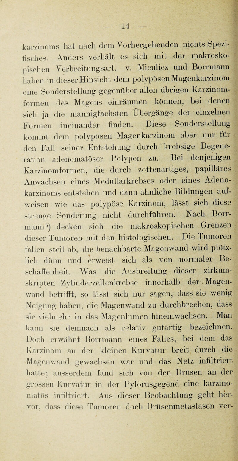 karzmoms hat nach dem Vorhergehenden nichts Spezi¬ fisches. Anders verhält es sich mit der makrosko¬ pischen Verbreitungsart. v. Miculicz und Borrmann haben in dieser Hinsicht dem polypösen Magenkarzinom eine Sonderstellung gegenüber allen übrigen Karzinom¬ formen des Magens einräumen können, bei denen sich ja die mannigfachsten Übergänge der einzelnen Formen ineinander finden. Diese Sonderstellung kommt dem polypösen Magenkarzinom aber nur für den Fall seiner Entstehung durch krebsige Degene¬ ration adenomatöser Polypen zu. Bei denjenigen Karzinomformen, die durch zottenartiges, papilläres Anwachsen eines Medullarkrebses oder eines Adeno¬ karzinoms entstehen und dann ähnliche Bildungen auf¬ weisen wie das polypöse Karzinom, lässt sich diese strenge Sonderung nicht durchführen. Nach Borr¬ mann5) decken sich die makroskopischen Grenzen dieser Tumoren mit den histologischen. Die Tumoren fallen steil ab, die benachbarte Magenwand wird plötz¬ lich dünn und erweist sich als von normaler Be¬ schaffenheit. Was die Ausbreitung dieser zirkum¬ skripten Zylinderzellenkrebse innerhalb der Magen¬ wand betrifft, so lässt sich nur sagen, dass sie wenig Neigung haben, die Magenwand zu durchbrechen, dass sie vielmehr in das Magenlumen hineinwachsen. Man kann sie demnach als relativ gutartig bezeichnen. Doch erwähnt Borrmann eines Falles, bei dem das Karzinom an der kleinen Kurvatur breit durch die Magenwand gewachsen war und das Netz infiltriert hatte; ausserdem fand sich von den Drüsen an der grossen Kurvatur in der Pylorusgegend eine karzino- matös infiltriert. Aus dieser Beobachtung geht her¬ vor, dass diese Tumoren doch Drüsenmetastasen ver-