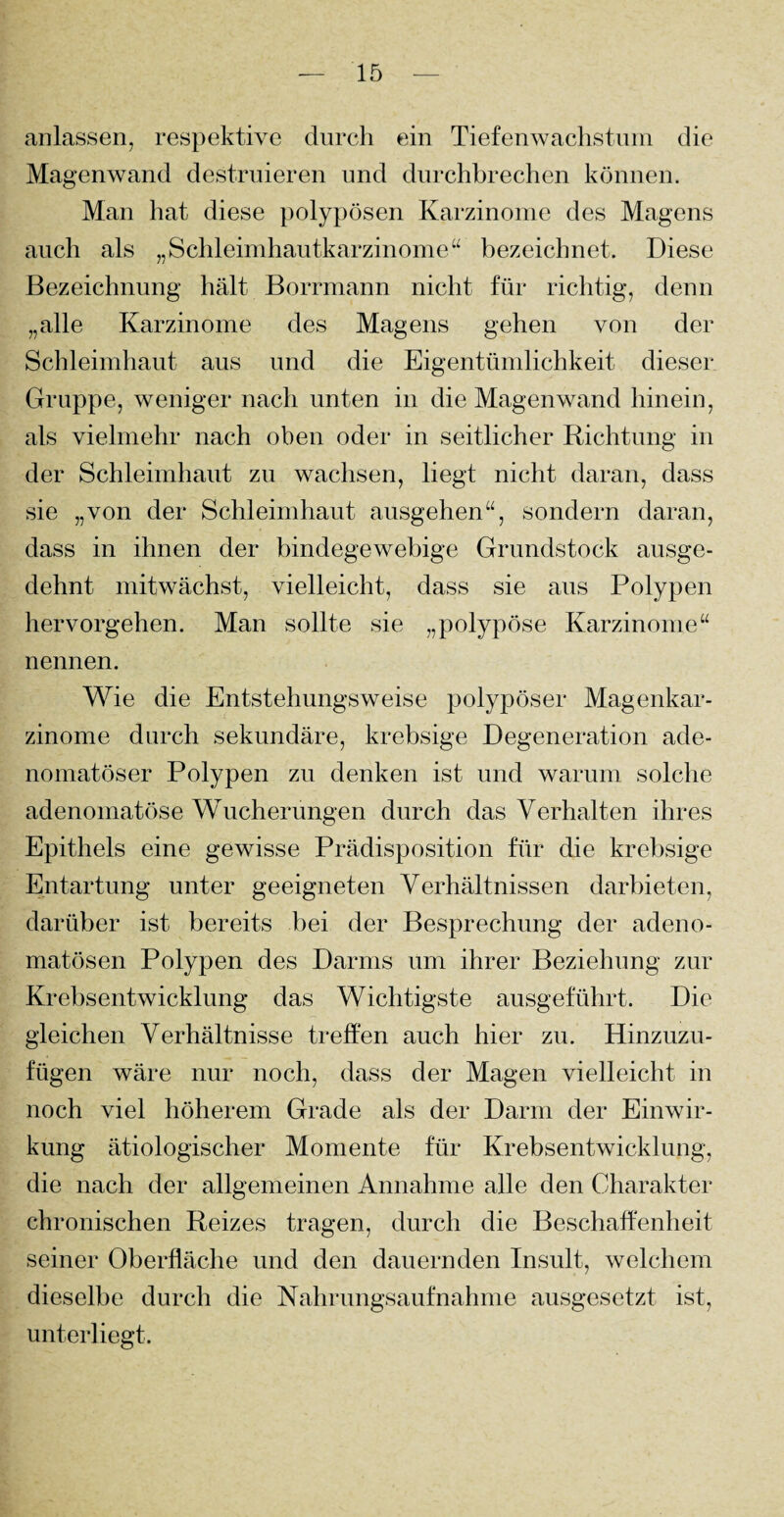 anlassen, respektive durch ein Tiefenwachstum die Magenwand destruieren und durchbrechen können. Man hat diese polypösen Karzinome des Magens auch als „Schleimhautkarzinome“ bezeichnet. Diese Bezeichnung hält Borrmann nicht für richtig, denn „alle Karzinome des Magens gehen von der Schleimhaut aus und die Eigentümlichkeit dieser Gruppe, weniger nach unten in die Magenwand hinein, als vielmehr nach oben oder in seitlicher Richtung in der Schleimhaut zu wachsen, liegt nicht daran, dass sie „von der Schleimhaut ausgehen“, sondern daran, dass in ihnen der bindegewebige Grundstock ausge¬ dehnt mitwächst, vielleicht, dass sie aus Polypen hervorgehen. Man sollte sie „polypöse Karzinome“ nennen. Wie die Entstehungsweise polypöser Magenkar¬ zinome durch sekundäre, krebsige Degeneration ade¬ nomatöser Polypen zu denken ist und warum solche adenomatöse Wucherungen durch das Verhalten ihres Epithels eine gewisse Prädisposition für die krebsige Entartung unter geeigneten Verhältnissen darbieten, darüber ist bereits bei der Besprechung der adeno¬ matösen Polypen des Darms um ihrer Beziehung zur Krebsentwicklung das Wichtigste ausgeführt. Die gleichen Verhältnisse treffen auch hier zu. Hinzuzu¬ fügen wäre nur noch, dass der Magen vielleicht in noch viel höherem Grade als der Darm der Einwir¬ kung ätiologischer Momente für Krebsentwicklung, die nach der allgemeinen Annahme alle den Charakter chronischen Reizes tragen, durch die Beschaffenheit seiner Oberfläche und den dauernden Insult, welchem dieselbe durch die Nahrungsaufnahme ausgesetzt ist, unterliegt.