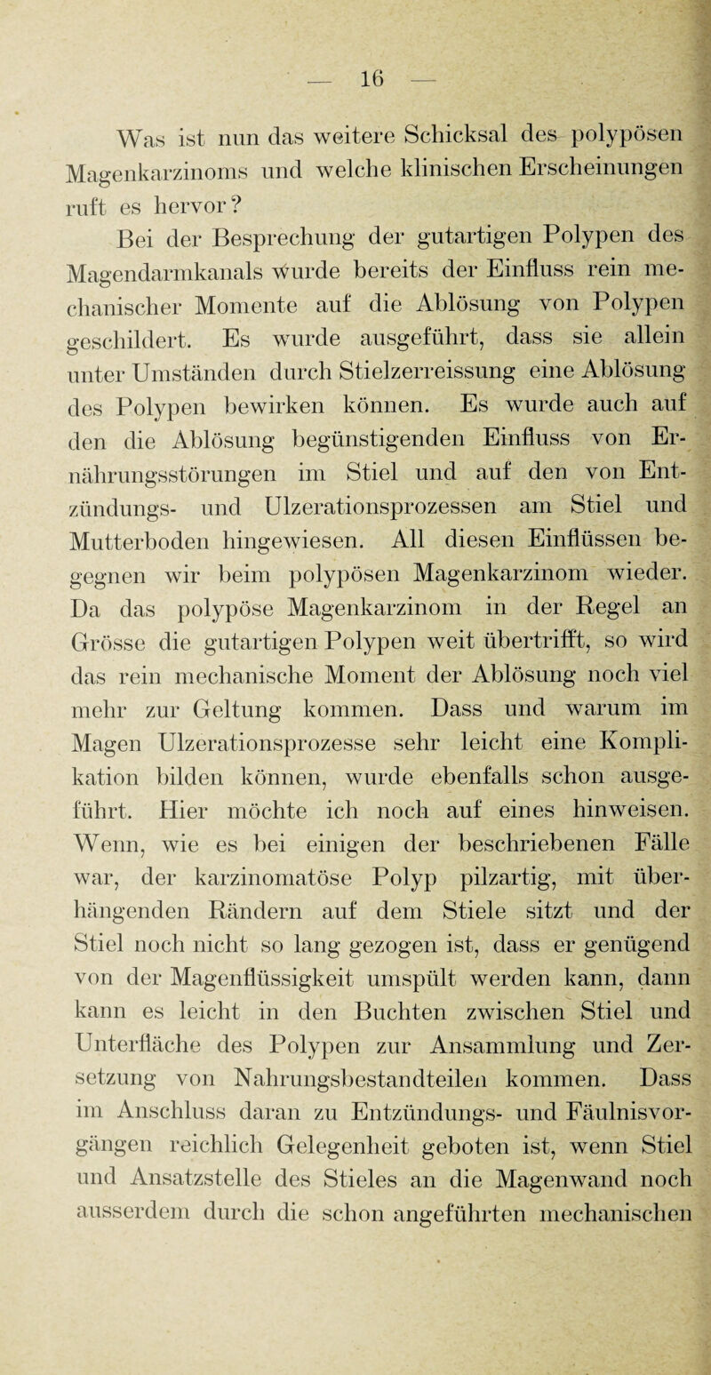 Was ist nun das weitere Schicksal des polypösen Magenkarzinoms und welche klinischen Erscheinungen ruft es hervor? Bei der Besprechung der gutartigen Polypen des Magendarmkanals wurde bereits der Einfluss rein me¬ chanischer Momente auf die Ablösung von Polypen geschildert. Es wurde ausgeführt, dass sie allein unter Umständen durch Stielzerreissung eine Ablösung des Polypen bewirken können. Es wurde auch auf den die Ablösung begünstigenden Einfluss von Er¬ nährungsstörungen im Stiel und auf den von Ent- zündungs- und Ulzerationsprozessen am Stiel und Mutterboden hingewiesen. All diesen Einflüssen be¬ gegnen wir beim polypösen Magenkarzinom wieder. Da das polypöse Magenkarzinom in der Regel an Grösse die gutartigen Polypen weit übertrifft, so wird das rein mechanische Moment der Ablösung noch viel mehr zur Geltung kommen. Dass und warum im Magen Ulzerationsprozesse sehr leicht eine Kompli¬ kation bilden können, wurde ebenfalls schon ausge¬ führt. Hier möchte ich noch auf eines hinweisen. Wenn, wie es bei einigen der beschriebenen Fälle war, der karzinomatöse Polyp pilzartig, mit über¬ hängenden Rändern auf dem Stiele sitzt und der Stiel noch nicht so lang gezogen ist, dass er genügend von der Magenflüssigkeit umspült werden kann, dann kann es leicht in den Buchten zwischen Stiel und Unterfläche des Polypen zur Ansammlung und Zer¬ setzung von Nahrungsbestandteileil kommen. Dass im Anschluss daran zu Entzündungs- und Fäulnisvor- gängen reichlich Gelegenheit geboten ist, wenn Stiel und Ansatzstelle des Stieles an die Magenwand noch ausserdem durch die schon angeführten mechanischen