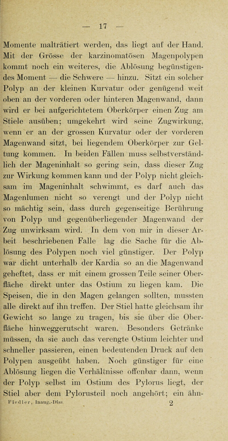 Momente malträtiert werden, das liegt auf der Hand. Mit der Grösse der karzinomatösen Magenpolypen kommt noch ein weiteres, die Ablösung begünstigen¬ des Moment — die Schwere — hinzu. Sitzt ein solcher Polyp an der kleinen Kurvatur oder genügend weit oben an der vorderen oder hinteren Magenwand, dann wird er bei aufgerichtetem Oberkörper einen Zug am Stiele ausüben; umgekehrt wird seine Zugwirkung, wenn er an der grossen Kurvatur oder der vorderen Magenwand sitzt, bei liegendem Oberkörper zur Gel¬ tung kommen. In beiden Fällen muss selbstverständ¬ lich der Mageninhalt so gering sein, dass dieser Zug zur Wirkung kommen kann und der Polyp nicht gleich¬ sam im Mageninhalt schwimmt, es darf auch das Magenlumen nicht so verengt und der Polyp nicht so mächtig sein, dass durch gegenseitige Berührung von Polyp und gegenüberliegender Magenwand der Zug unwirksam wird. In dem von mir in dieser Ar¬ beit beschriebenen Falle lag die Sache für die Ab¬ lösung des Polypen noch viel günstiger. Der Polyp war dicht unterhalb der Kardia so an die Magenwand geheftet, dass er mit einem grossen Teile seiner Ober¬ fläche direkt unter das Ostium zu liegen kam. Die Speisen, die in den Magen gelangen sollten, mussten alle direkt auf ihn treffen. Der Stiel hatte gleichsam ihr Gewicht so lange zu tragen, bis sie über die Ober¬ fläche hinweggerutscht waren. Besonders Getränke müssen, da sie auch das verengte Ostium leichter und schneller passieren, einen bedeutenden Druck auf den Polypen ausgeübt haben. Noch günstiger für eine Ablösung liegen die Verhältnisse offenbar dann, wenn der Polyp selbst im Ostium des Pylorus liegt, der Stiel aber dem Pylorusteil noch angehört; ein ähn- Fiedler, Inaug.-Diss. O