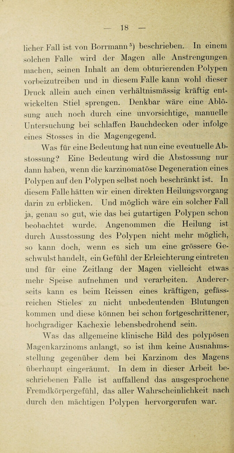 lieber Fall ist von Borrmann5) beschrieben. In einem solchen Falle wird der Magen alle Anstrengungen machen, seinen Inhalt an dem obturierenden Polypen vorbeizutreiben und in diesem Falle kann wohl dieser Druck allein auch einen verhältnismässig kräftig ent¬ wickelten Stiel sprengen. Denkbar wäre eine Ablö¬ sung auch noch durch eine unvorsichtige, manuelle Untersuchung bei schlaffen Bauchdecken oder infolge eines Stosses in die Magengegend. Was für eine Bedeutung hat nun eine eveutuelle Ab- stossung? Eine Bedeutung wird die Abstossung nur dann haben, wenn die karzinomatöse Degeneration eines Polypen auf den Polypen selbst noch beschränkt ist. In diesem Falle hätten wir einen direkten HeilungsVorgang darin zu erblicken. Und möglich wäre ein solcher Fall ja, genau so gut, wie das bei gutartigen Polypen schon beobachtet wurde. Angenommen die Heilung ist durch Ausstossung des Polypen nicht mehr möglich, so kann doch, wenn es sich um eine grössere Ge¬ schwulsthandelt, ein Gefühl der Erleichterung eintreten und für eine Zeitlang der Magen vielleicht etwas mehr Speise aufnehmen und verarbeiten. Anderer¬ seits kann es beim Reissen eines kräftigen, gefäss- reichen Stieles zu nicht unbedeutenden Blutungen kommen und diese können bei schon fortgeschrittener, hochgradiger Kachexie lebensbedrohend sein. Was das allgemeine klinische Bild des polypösen Magenkarzinoms anlangt, so ist ihm keine Ausnahms¬ stellung gegenüber dem bei Karzinom des Magens überhaupt eingeräumt. In dem in dieser Arbeit be¬ schriebenen Falle ist auffallend das ausgesprochene Fremdkörpergefühl, das aller Wahrscheinlichkeit nach durch den mächtigen Polypen hervorgerufen war.