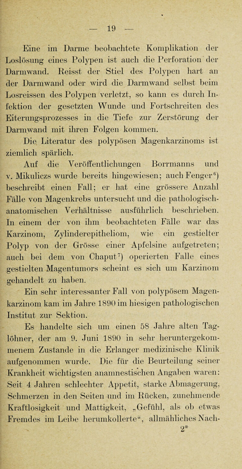 Eine im Darme beobachtete Komplikation der Loslösung eines Polypen ist auch die Perforation der Darmwand. Reisst der Stiel des Polypen hart an der Darmwand oder wird die Darmwand selbst beim Losreissen des Polypen verletzt, so kann es durch In¬ fektion der gesetzten Wunde und Fortschreiten des Eiterungsprozesses in die Tiefe zur Zerstörung der Darmwand mit ihren Folgen kommen. Die Literatur des polypösen Magenkarzinoms ist ziemlich spärlich. Auf die Veröffentlichungen Borrmanns und v. Mikuliczs wurde bereits hingewiesen; auchFenger6) beschreibt einen Fall; er hat eine grössere Anzahl Fälle von Magenkrebs untersucht und die pathologisch¬ anatomischen Verhältnisse ausführlich beschrieben. In einem der von ihm beobachteten Fälle war das Karzinom, Zylinderepitheliom, wie ein gestielter Polyp von der Grösse einer Apfelsine aufgetreten; auch bei dem von Chaput7) operierten Falle eines gestielten Magentumors scheint es sich um Karzinom gehandelt zu haben. Ein sehr interessanter Fall von polypösem Magen¬ karzinom kam im Jahre 1890 im hiesigen pathologischen Institut zur Sektion. Es handelte sich um einen 58 Jahre alten Tag¬ löhner, der am 9. Juni 1890 in sehr heruntergekom¬ menem Zustande in die Erlanger medizinische Klinik aufgenommen wurde. Die für die Beurteilung seiner Krankheit wichtigsten anamnestischen Angaben waren: Seit 4 Jahren schlechter Appetit, starke Abmagerung, Schmerzen in den Seiten und im Rücken, zunehmende Kraftlosigkeit und Mattigkeit, „Gefühl, als ob etwas Fremdes im Leibe herumkollerte“, allmählichesNacli- 2*