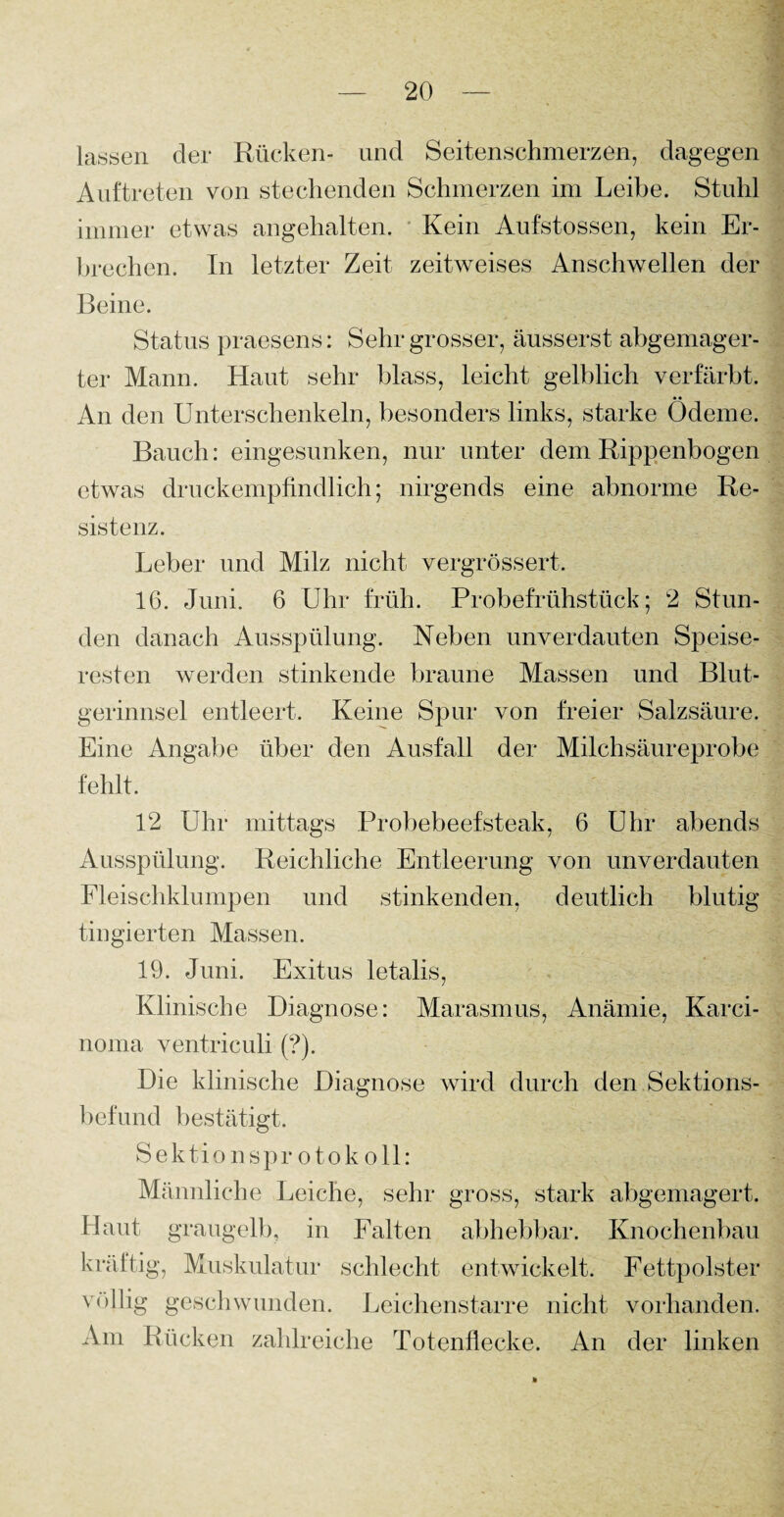 lassen der Rücken- und Seitenschmerzen, dagegen Auftreten von stechenden Schmerzen im Leibe. Stuhl immer etwas angehalten. Kein Aufstossen, kein Er¬ brechen. In letzter Zeit zeitweises Anschwellen der Beine. Status praesens: Sehr grosser, äusserst abgemager¬ ter Mann. Haut sehr blass, leicht gelblich verfärbt. An den Unterschenkeln, besonders links, starke Ödeme. Bauch: eingesunken, nur unter dem Rippenbogen etwas druckempfindlich; nirgends eine abnorme Re¬ sistenz. Leber und Milz nicht vergrössert. 16. Juni. 6 Uhr früh. Probefrühstück; 2 Stun¬ den danach Ausspülung. Neben unverdauten Speise¬ resten werden stinkende braune Massen und Blut¬ gerinnsel entleert. Keine Spur von freier Salzsäure. Eine Angabe über den Ausfall der Milchsäureprobe fehlt. 12 Uhr mittags Probebeefsteak, 6 Uhr abends Ausspülung. Reichliche Entleerung von unverdauten Fleischklumpen und stinkenden, deutlich blutig tingierten Massen. 19. Juni. Exitus letalis, Klinische Diagnose: Marasmus, Anämie, Karci- noma ventriculi (?). Die klinische Diagnose wird durch den.Sektions¬ befund bestätigt. Sektionsprotokoll: Männliche Leiche, sehr gross, stark abgemagert. Haut graugelb, in Falten abhebbar. Knochenbau kräftig, Muskulatur schlecht entwickelt. Fettpolster völlig geschwunden. Leichenstarre nicht vorhanden. Am Rücken zahlreiche Totenflecke. An der linken