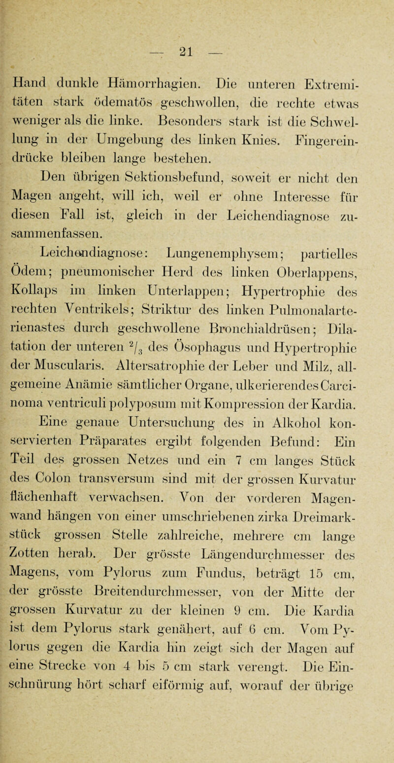 Hand dunkle Hämorrhagien. Die unteren Extremi¬ täten stark ödematös geschwollen, die rechte etwas weniger als die linke. Besonders stark ist die Schwel¬ lung in der Umgebung des linken Knies. Fingerein- drücke bleiben lange bestehen. Den übrigen Sektionsbefund, soweit er nicht den Magen angeht, will ich, weil er ohne Interesse für diesen Fall ist, gleich in der Leichendiagnose zu- sammenfassen. Leichendiagnose: Lungenemphysem; partielles Ödem; pneumonischer Herd des linken Oberlappens, Kollaps im linken Unterlappen; Hypertrophie des rechten Ventrikels; Striktur des linken Pulmonalarte¬ rienastes durch geschwollene Bronchialdrüsen; Dila¬ tation der unteren 2/3 des Ösophagus und Hypertrophie der Muscularis. Altersatrophie der Leber und Milz, all¬ gemeine Anämie sämtlicher Organe, ulkerierendes Carci¬ noma ventriculi polyposum mit Kompression derKardia. Eine genaue Untersuchung des in Alkohol kon¬ servierten Präparates ergibt folgenden Befund: Ein Teil des grossen Netzes und ein 7 cm langes Stück des Colon transversum sind mit der grossen Kurvatur flächenhaft verwachsen. Von der vorderen Magen¬ wand hängen von einer umschriebenen zirka Dreimark¬ stück grossen Stelle zahlreiche, mehrere cm lange Zotten herab. Der grösste Längendurchmesser des Magens, vom Pylorus zum Fundus, beträgt 15 cm, der grösste Breitendurchmesser, von der Mitte der grossen Kurvatur zu der kleinen 9 cm. Die Kardia ist dem Pylorus stark genähert, auf 6 cm. Vom Py¬ lorus gegen die Kardia hin zeigt sich der Magen auf eine Strecke von 4 bis 5 cm stark verengt. Die Ein¬ schnürung hört scharf eiförmig auf, worauf der übrige