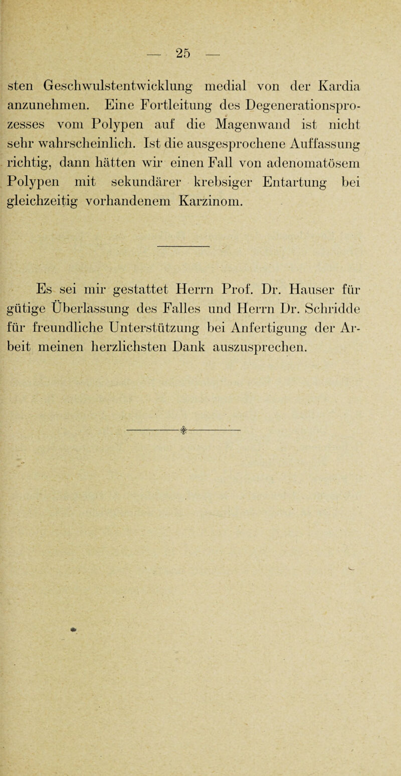 sten Geschwulstentwicklung medial von der Kardia anzunehmen. Eine Fortleitung des Degenerationspro¬ zesses vom Polypen auf die Magenwand ist nicht sehr wahrscheinlich. Ist die ausgesprochene Auffassung richtig, dann hätten wir einen Fall von adenomatösem Polypen mit sekundärer krebsiger Entartung bei gleichzeitig vorhandenem Karzinom. Es sei mir gestattet Herrn Prof. Dr. Hauser für gütige Überlassung des Falles und Herrn Dr. Schridde für freundliche Unterstützung bei Anfertigung der Ar¬ beit meinen herzlichsten Dank auszusprechen.