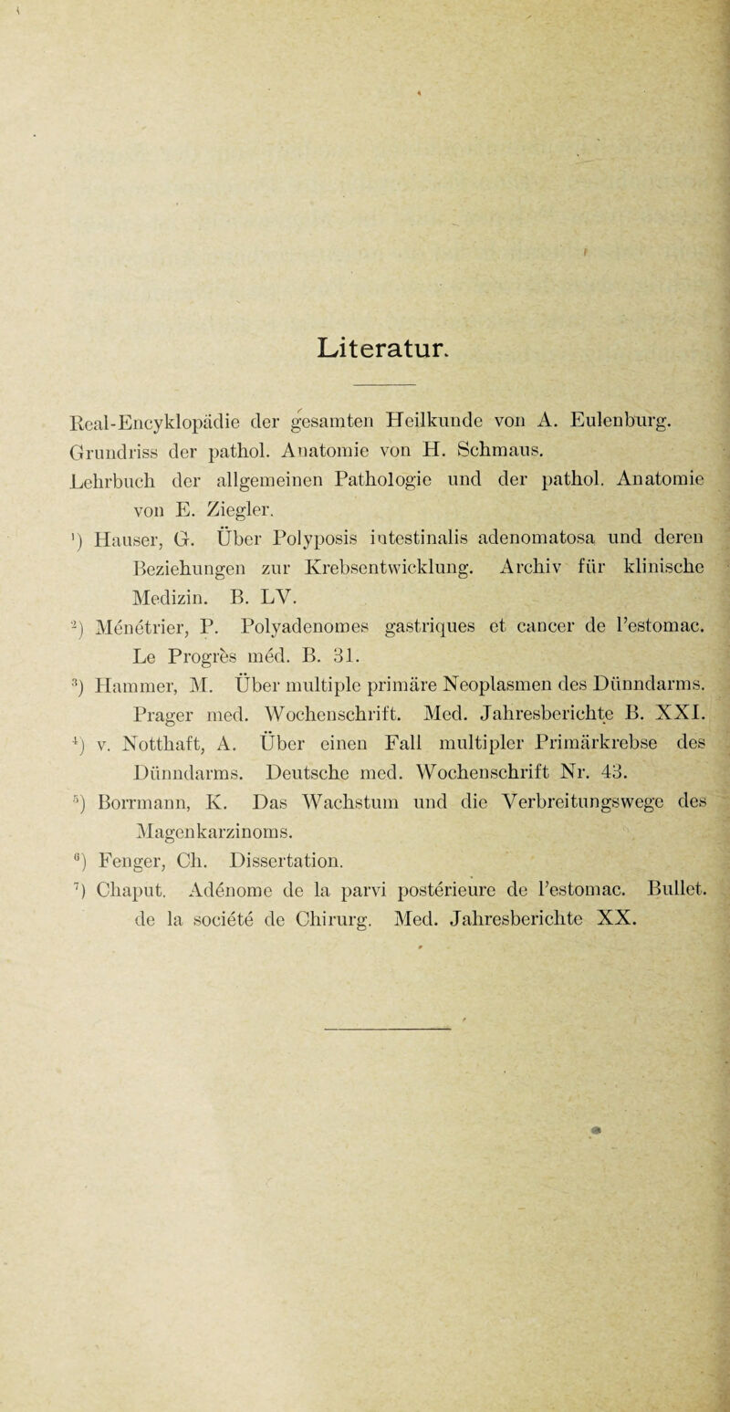 Literatur Reai-Encyklopädie der gesamten Heilkunde von A. Eulenburg. Grundriss der pathol. Anatomie von H. Schmaus. Lehrbuch der allgemeinen Pathologie und der pathol. Anatomie von E. Ziegler. ') Hauser, G. Über Polyposis intestinalis adenomatosa und deren Beziehungen zur Krebsentwicklung. Archiv für klinische Medizin. B. LY. -) Menetrier, P. Polyadenomes gastriques et cancer de l’estomac. Le Progres med. B. 31. 3) Hammer, M. Über multiple primäre Neoplasmen des Dünndarms. Prager med. Wochenschrift. Med. Jahresberichte B. NX1. 4) v. Notthaft, A. Über einen Fall multipler Primärkrebse des Dünndarms. Deutsche med. Wochenschrift Nr. 43. 5) Borrmann, K. Das Wachstum und die Verbreitungswege des Magenkarzinoms. ß) Fenger, Cli. Dissertation. 7) Chaput. Adenome de la parvi posterieure de l’estomac. Bullet, de la societe de Chirurg. Med. Jahresberichte XX.