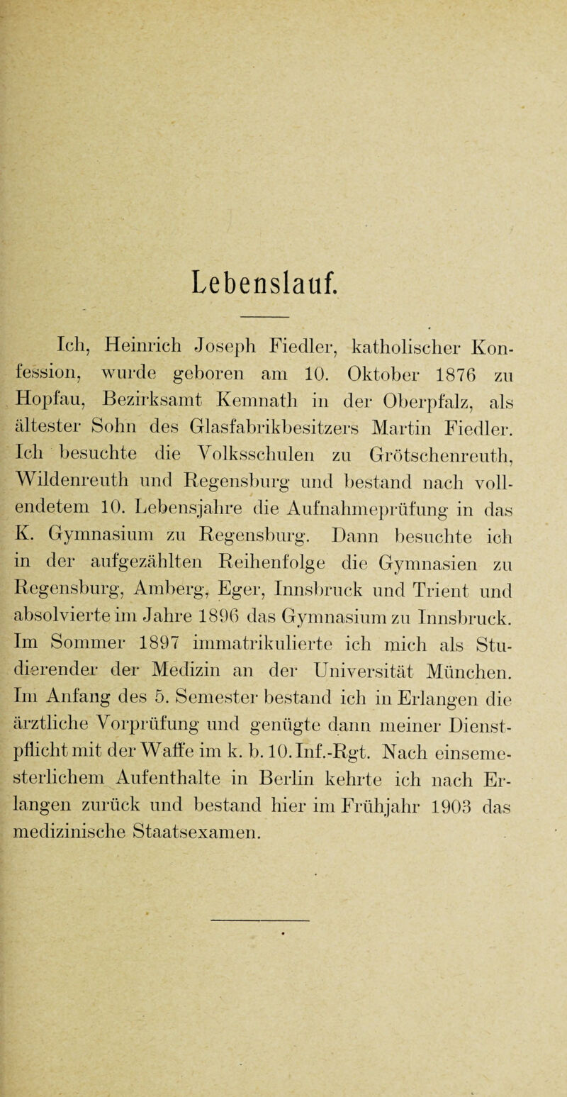 Lebenslauf. Ich, Heinrich Joseph Fiedler, katholischer Kon¬ fession, wurde geboren am 10. Oktober 1876 zn Hopfau, Bezirksamt Kemnath in der Oberpfalz, als ältester Sohn des Glasfabrikbesitzers Martin Fiedler. Ich besuchte die Volksschulen zu Grötschenreuth, Wildenreuth und Regensburg und bestand nach voll¬ endetem 10. Lebensjahre die Aufnahmeprüfung in das K. Gymnasium zu Regensburg. Dann besuchte ich in der aufgezählten Reihenfolge die Gymnasien zu Regensburg, Amberg, Eger, Innsbruck und Trient und absolvierte im Jahre 1896 das Gymnasium zu Innsbruck. Im Sommer 1897 immatrikulierte ich mich als Stu¬ dierender der Medizin an der Universität München. Im Anfang des 5. Semester bestand ich in Erlangen die ärztliche Vorprüfung und genügte dann meiner Dienst¬ pflicht mit der Waffe im k. b. 10.Inf.-Rgt. Nach einseme- sterlichem Aufenthalte in Berlin kehrte ich nach Er¬ langen zurück und bestand hier im Frühjahr 1903 das medizinische Staatsexamen.