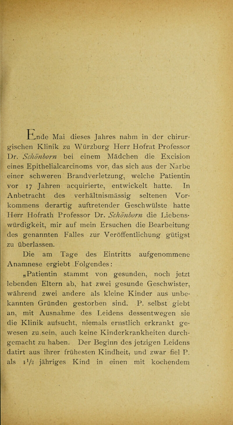 I IlLnde Mai dieses Jahres nahm in der chirur¬ gischen Klinik zu Würzburg Herr Hofrat Professor Dr. Schönborn bei einem Mädchen die Excision eines Epithelialcarcinoms vor, das sich aus der Narbe einer schweren Brandverletzung, welche Patientin vor 17 Jahren acquirierte, entwickelt hatte. In Anbetracht des verhältnismässig' seltenen Vor¬ kommens derartig auftretender Geschwülste hatte Herr Hofrath Professor Dr. Schönborn die Liebens¬ würdigkeit, mir auf mein Ersuchen die Bearbeitung des genannten Falles zur Veröffentlichung gütigst zu überlassen. Die am Tage des Eintritts aufgenommene Anamnese ergiebt Folgendes: „Patientin stammt von gesunden, noch jetzt lebenden Eltern ab, hat zwei gesunde Geschwister, während zwei andere als kleine Kinder aus unbe¬ kannten Gründen gestorben sind. P. selbst giebt an, mit Ausnahme des Leidens dessentwegen sie die Klinik aufsucht, niemals ernstlich erkrankt ge¬ wesen zu,sein, auch keine Kinderkrankheiten durch¬ gemacht zu haben. Der Beginn des jetzigen Leidens datirt aus ihrer frühesten Kindheit, und zwar fiel P. als 172 jähriges Kind in einen mit kochendem