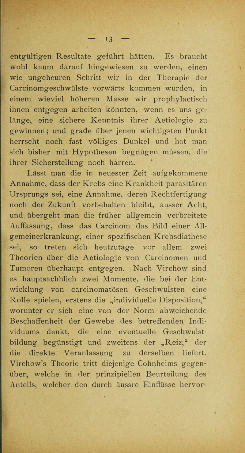 entgültigen Resultate geführt hätten. Es braucht wohl kaum darauf hingewiesen zu werden, einen wie ungeheuren Schritt wir in der Therapie der Carcinomgeschwülste vorwärts kommen würden, in einem wieviel höheren Masse wir prophylactisch ihnen entgegen arbeiten könnten, wenn es uns ge¬ länge, eine sichere Kenntnis ihrer Aetiologie zu gewinnen; und grade über jenen wichtigsten Punkt herrscht noch fast völliges Dunkel und hat man sich bisher mit Hypothesen begnügen müssen, die ihrer Sicherstellung noch harren. Lässt man die in neuester Zeit aufgekommene Annahme, dass der Krebs eine Krankheit parasitären Ursprungs sei, eine Annahme, deren Rechtfertigung noch der Zukunft Vorbehalten bleibt, ausser Acht, und\ übergeht man die früher allgemein verbreitete Auffassung, dass das Carcinom das Bild einer All¬ gemeinerkrankung, einer spezifischen Krebsdiathese sei, so treten sich heutzutage vor allem zwei Theorien über die Aetiologie von Carcinomen und Tumoren überhaupt entgegen. Nach Virchow sind es hauptsächhlich zwei Momente, die bei der Ent¬ wicklung von carcinomatösen Geschwülsten eine Rolle spielen, erstens die „individuelle Disposition,“ worunter er sich eine von der Norm abweichende Beschaffenheit der Gewebe des betreffenden Indi¬ viduums denkt, die eine eventuelle Geschwulst¬ bildung begünstigt und zweitens der „Reiz,“ der die direkte Veranlassung zu derselben liefert. Virchow’s Theorie tritt diejenige Cohnheims gegen¬ über, welche in der prinzipiellen Beurteilung des Anteils, welcher den durch äussre Einflüsse hervor-