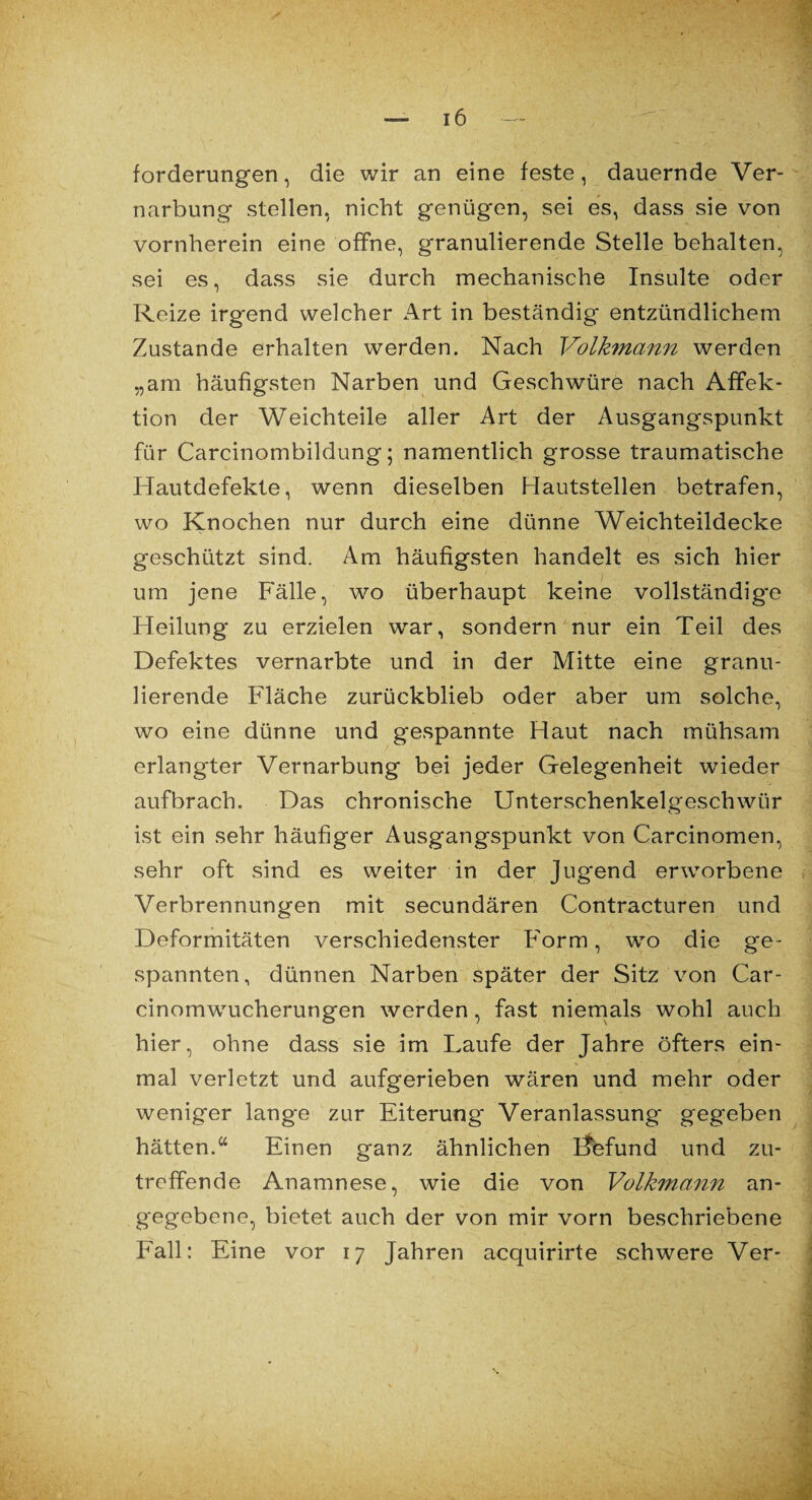 forderungen, die wir an eine feste, dauernde Ver¬ narbung stellen, nicht genügen, sei es, dass sie von vornherein eine offne, granulierende Stelle behalten, sei es, dass sie durch mechanische Insulte oder Reize irg*end welcher Art in beständig entzündlichem Zustande erhalten werden. Nach Volkmann werden „am häufigsten Narben und Geschwüre nach Affek¬ tion der Weichteile aller Art der Ausgangspunkt für Carcinombildung; namentlich grosse traumatische Hautdefekte, wenn dieselben Flautstellen betrafen, wo Knochen nur durch eine dünne Weichteildecke geschützt sind. Am häufigsten handelt es sich hier um jene Fälle, wo überhaupt keine vollständige Heilung zu erzielen war, sondern nur ein Teil des Defektes vernarbte und in der Mitte eine granu¬ lierende Fläche zurückblieb oder aber um solche, wo eine dünne und gespannte Haut nach mühsam erlangter Vernarbung bei jeder Gelegenheit wieder aufbrach. Das chronische Unterschenkelgeschwür ist ein sehr häufiger Ausgangspunkt von Carcinomen, sehr oft sind es weiter in der Jugend erworbene Verbrennungen mit secundären Contracturen und Deformitäten verschiedenster Form, wo die ge¬ spannten, dünnen Narben später der Sitz von Car- cinomwucherungen werden, fast niemals wohl auch hier, ohne dass sie im Laufe der Jahre öfters ein¬ mal verletzt und aufgerieben wären und mehr oder weniger lange zur Eiterung Veranlassung gegeben hätten.“ Einen ganz ähnlichen Ffefund und zu¬ treffende Anamnese, wie die von Volkmann an¬ gegebene, bietet auch der von mir vorn beschriebene Fall: Eine vor 17 Jahren acquirirte schwere Ver-