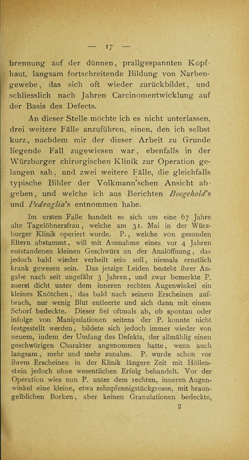 brennung' auf der dünnen, prallgespannten Kopf¬ haut, langsam fortschreitende Bildung' von Narben¬ gewebe, das sich oft wieder zurückbildet, und schliesslich nach Jahren Carcinomentwicklung auf der Basis des Defects. An dieser Stelle möchte ich es nicht unterlassen, drei weitere Fälle anzuführen, einen, den ich selbst kurz, nachdem mir der dieser Arbeit zu Grunde liegende Fall zugewiesen war, ebenfalls in der Würzburger chirurgischen Klinik zur Operation ge¬ langen sah, und zwei weitere Fälle, die gleichfalls typische Bilder der Volkmann’schen Ansicht ab¬ geben , und welche ich aus Berichten Boegehold’s und PedraglicLS entnommen habe. Im ersten Falle handelt es sich um eine 6 7 Jahre alte Tagelöhnersfrau, welche am 31. Mai in der Würz¬ burger Klinik operiert wurde. P., welche von gesunden Eltern abstammt, will mit Ausnahme eines vor 4 Jahren entstandenen kleinen Geschwürs an der Analöffnung, das jedoch bald wieder verheilt sein soll, niemals ernstlich krank gewesen sein. Das jetzige Leiden besteht ihrer An¬ gabe nach seit ungefähr 3 Jahren, und zwar bemerkte P. zuerst dicht unter dem inneren rechten Augenwinkel ein kleines Knötchen, das bald nach seinem Erscheinen auf¬ brach, nur wenig Blut entleerte und sich dann mit einem Schorf bedeckte. Dieser fiel oftmals ab, ob spontan oder infolge von Manipulationen seitens der P. konnte nicht festgestellt werden, bildete sich jedoch immer wieder von neuem, indem der Umfang des Defekts, der allmählig einen geschwürigen Charakter angenommen hatte, wenn auch langsam, mehr und mehr zunahm. P. wurde schon vor ihrem Erscheinen in der Klinik längere Zeit mit Höllen¬ stein jedoch ohne wesentlichen Erfolg behandelt. Vor der Operation wies nun P. unter dem rechten, inneren Augen¬ winkel eine kleine, etwa zehnpfennigstückgrosse, mit braun¬ gelblichen Borken, aber keinen Granulationen bedeckte, o