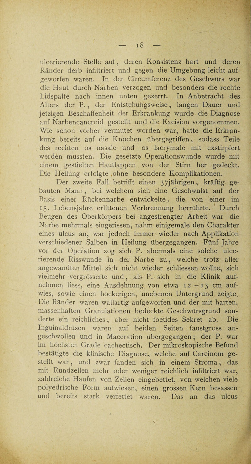 ulcerierende Stelle auf, deren Konsistenz hart und deren Ränder derb infiltriert und gegen die Umgebung leicht auf¬ geworfen waren. In der Circumferenz des Geschwürs war die Haut durch Narben verzogen und besonders die rechte Lidspalte nach innen unten gezerrt. In Anbetracht des Alters der P. , der Entstehungsweise, langen Dauer und jetzigen Beschaffenheit der Erkrankung wurde die Diagnose auf Narbencancroid gestellt und die Excision vorgenommen. Wie schon vorher vermutet worden war, hatte die Erkran¬ kung bereits auf die Knochen übergegriffen, sodass Teile des rechten os nasale und os lacrymale mit exstirpiert werden mussten. Die gesetzte Operationswunde wurde mit einem gestielten Hautlappen von der Stirn her gedeckt. Die Heilung erfolgte «ohne besondere Komplikationen. Der zweite Fall betrifft einen 37jährigen, kräftig ge¬ bauten Mann, bei welchem sich eine Geschwulst auf der Basis einer Rückennarbe entwickelte, die von einer im 15. Lebensjahre erlittenen Verbrennung herrührte. Durch Beugen des Oberkörpers bei angestrengter Arbeit war die Narbe mehrmals eingerissen, nahm einigemale den Charakter eines ulcus an, war jedoch immer wieder nach Applikation verschiedener Salben in Heilung übergegangen. Fünf Jahre vor der Operation zog sich P. abermals eine solche ulce¬ rierende Risswunde in der Narbe zu, welche trotz aller angewandten Mittel sich nicht wieder schliessen wollte, sich vielmehr vergrösserte und, als P. sich in die Klinik auf¬ nehmen liess, eine Ausdehnung von etwa 12 —13 cm auf¬ wies, sowie einen höckerigen, unebenen Untergrund zeigte. Die Ränder waren wallartig aufgeworfen und der mit harten, massenhaften Granulationen bedeckte Geschwürsgrund son¬ derte ein reichliches, aber nicht foetides Sekret ab. Die Inguinaldrüsen waren auf beiden Seiten faustgross an¬ geschwollen und in Maceration übergegangen; der P. war im höchsten Grade cachectisch. Der mikroskopische Befund bestätigte die klinische Diagnose, welche auf Carcinom ge¬ stellt war, und zwar fanden sich in einem Stroma, das mit Rundzellen mehr oder weniger reichlich infiltriert war, zahlreiche Haufen von Zellen eingebettet, von welchen viele polyedrische Form aufwiesen, einen grossen Kern besassen und bereits stark verfettet waren. Das an das ulcus