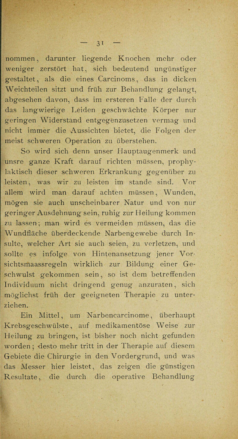 nommen, darunter liegende Knochen mehr oder weniger zerstört hat, sich bedeutend ungünstiger gestaltet, als die eines Carcinoms, das in dicken Weichteilen sitzt und früh zur Behandlung gelangt, abgesehen davon, dass im ersteren halle der durch das langwierige Leiden geschwächte Körper nur geringen Widerstand entgegenzusetzen vermag und nicht immer die Aussichten bietet, die Folgen der meist schweren Operation zu überstehen. So wird sich denn unser Hauptaugenmerk und unsre ganze Kraft darauf richten müssen, prophy¬ laktisch dieser schweren Erkrankung gegenüber zu leisten, was wir zu leisten im stände sind. Vor allem wird man darauf achten müssen, Wunden, mögen sie auch unscheinbarer Natur und von nur geringer Ausdehnung sein, ruhig zur Heilung kommen zu lassen; man wird es vermeiden müssen, das die Wundfläche überdeckende Narbengewebe durch In¬ sulte, welcher Art sie auch seien, zu verletzen, und sollte es infolge von Hintenansetzung jener Vor- sichtsmaassregein wirklich zur Bildung einer Ge¬ schwulst gekommen sein, so ist dem betreffenden Individuum nicht dringend genug anzuraten, sich möglichst früh der geeigneten Therapie zu unter¬ ziehen. Ein Mittel, um Narbencarcinome, überhaupt Krebsgeschwülste, auf medikamentöse Weise zur Heilung zu bringen, ist bisher noch nicht gefunden worden; desto mehr tritt in der Therapie auf diesem Gebiete die Chirurgie in den Vordergrund, und was das Messer hier leistet, das zeigen die günstigen Resultate, die durch die operative Behandlung