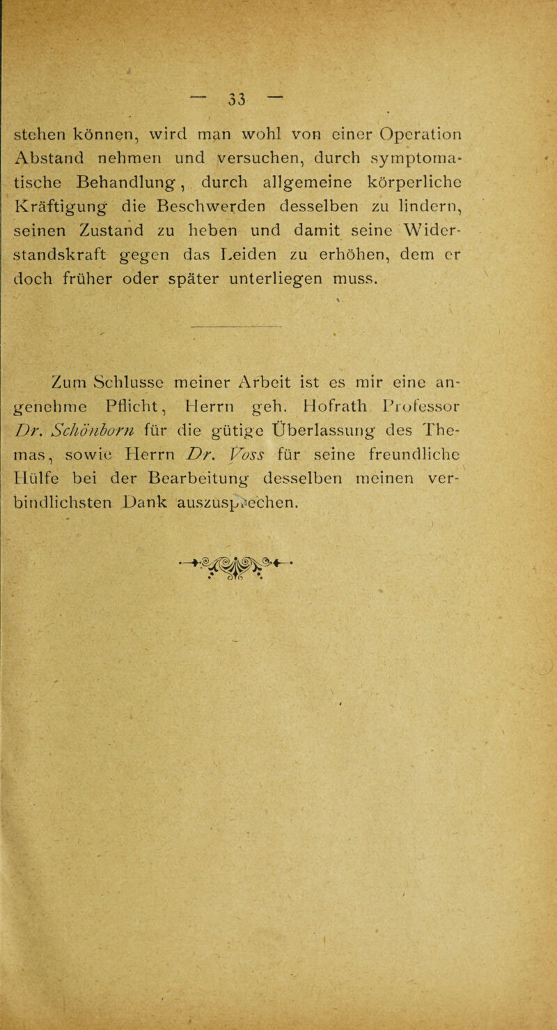 stehen können, wird man wohl von einer Operation Abstand nehmen und versuchen, durch symptoma¬ tische Behandlung, durch allgemeine körperliche Kräftigung die Beschwerden desselben zu lindern, seinen Zustand zu heben und damit seine Wider¬ standskraft gegen das Leiden zu erhöhen, dem er doch früher oder später unterliegen muss. Zum Schlüsse meiner Arbeit ist es mir eine an¬ genehme Pflicht, Herrn geh. Hofrath Professor Dr. Schönborn für die gütige Überlassung des The¬ mas, sowie Herrn Dr. Voss für seine freundliche Hülfe bei der Bearbeitung desselben meinen ver¬ bindlichsten Dank auszusprechen.