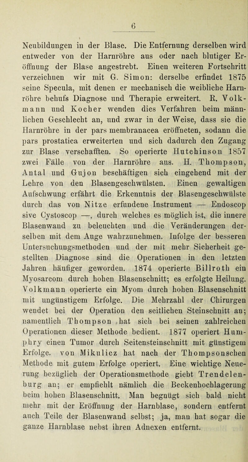 Neubildungen in der Blase. Die Entfernung derselben wird entweder von der Harnröhre aus oder nach blutiger Er¬ öffnung der Blase angestrebt. Einen weiteren Fortschritt verzeichnen wir mit G. Simon: derselbe erfindet 1875 seine Specula, mit denen er mechanisch die weibliche Harn¬ röhre behufs Diagnose und Therapie erweitert. R. Volk¬ mann und Kocher wenden dies Verfahren beim männ¬ lichen Geschlecht an, und zwar in der Weise, dass sie die Harnröhre in der pars membranacea eröffneten, sodann die pars prostatica erweiterten und sich dadurch den Zugang zur Blase verschafften. So operierte Hutchinson 1857 zwei Fälle von der Harnröhre aus. H. Thompson, Antal und Gujon beschäftigen sich eingehend mit der Lehre von den Blasengeschwülsten. Einen gewaltigen Aufschwung erfährt die Erkenntnis der Blasengeschwülste durch das von Nitze erfundene Instrument — Endoscop sive Cystoscop —, durch welches es möglich ist, die innere Blasen wand zu beleuchten und die Veränderungen der¬ selben mit dem Auge wahrzunehmen. Infolge der besseren Untersuchungsmethoden und der mit mehr Sicherheit ge¬ stellten Diagnose sind die Operationen in den letzten Jahren häufiger geworden. 1874 operierte Billroth ein Myosarcom durch hohen Blasenschnitt; es erfolgte Heilung. Volkmann operierte ein Myom durch hohen Blasenschnitt mit ungünstigem Erfolge. Die Mehrzahl der Chirurgen wendet bei der Operation den seitlichen Steinschnitt an; namentlich Thompson ,hat sich bei seinen zahlreichen Operationen dieser Methode bedient. 1877 operiert Hum- pbry einen Tumor durch Seitensteinschnitt mit günstigem Erfolge, von Mikulicz hat nach der Thompsonschen Methode mit gutem Erfolge operiert. Eine wichtige Neue¬ rung bezüglich der Operationsmethode giebt Trendelen¬ burg an; er empfiehlt nämlich die Beckenhoehlagerung beim hoben Blasenschnitt. Man begnügt sich bald nicht mehr mit der Eröffnung der Harnblase, sondern entfernt auch Teile der Blasenwand selbst; ja, man hat sogar die ganze Harnblase nebst ihren Adnexen entfernt.