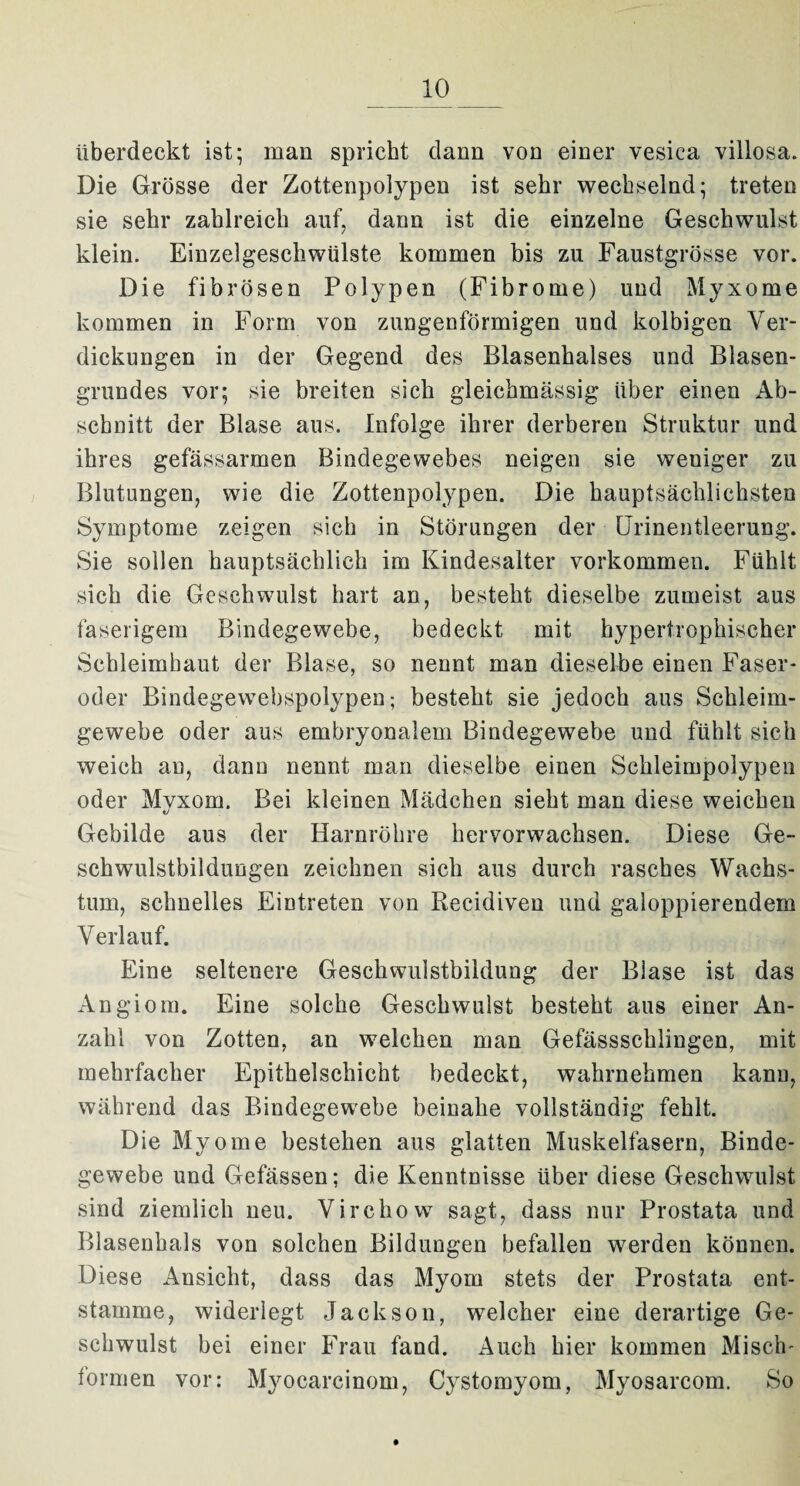 überdeckt ist; man spricht dann von einer vesica villosa. Die Grösse der Zottenpolypen ist sehr wechselnd; treten sie sehr zahlreich auf, dann ist die einzelne Geschwulst klein. Einzelgeschwülste kommen bis zu Faustgrösse vor. Die fibrösen Polypen (Fibrome) und Myxome kommen in Form von zungenförmigen und kolbigen Ver¬ dickungen in der Gegend des Blasenhalses und Blasen¬ grundes vor; sie breiten sich gleichmässig über einen Ab¬ schnitt der Blase aus. Infolge ihrer derberen Struktur und ihres gefässarmen Bindegewebes neigen sie weuiger zu Blutungen, wie die Zottenpolypen. Die hauptsächlichsten Symptome zeigen sich in Störungen der Urinentleerung. Sie sollen hauptsächlich im Kindesalter Vorkommen. Fühlt sich die Geschwulst hart an, besteht dieselbe zumeist aus faserigem Bindegewebe, bedeckt mit hypertrophischer Schleimhaut der Blase, so nennt man dieselbe einen Faser¬ oder Bindegewebspolypen; besteht sie jedoch aus Schleim¬ gewebe oder aus embryonalem Bindegewebe und fühlt sich weich au, dann nennt man dieselbe einen Schleimpolypen oder Myxom. Bei kleinen Mädchen sieht man diese weichen Gebilde aus der Harnröhre hervorwachsen. Diese Ge¬ schwulstbildungen zeichnen sich aus durch rasches Wachs¬ tum, schnelles Eintreten von Recidiven und galoppierendem Verlauf. Eine seltenere Geschwulstbildung der Blase ist das Angiom. Eine solche Geschwulst besteht aus einer An¬ zahl von Zotten, an welchen man Gefässschlingen, mit mehrfacher Epithelschicht bedeckt, wahrnehmen kann, während das Bindegewebe beinahe vollständig fehlt. Die Myome bestehen aus glatten Muskelfasern, Binde¬ gewebe und Gefässen; die Kenntnisse über diese Geschwulst sind ziemlich neu. Virchow sagt, dass nur Prostata und Blasenhals von solchen Bildungen befallen werden können. Diese Ansicht, dass das Myom stets der Prostata ent¬ stamme, widerlegt Jackson, welcher eine derartige Ge¬ schwulst bei einer Frau fand. Auch hier kommen Misch- tonnen vor: Myocarcinom, Cystomyom, Myosarcom. So