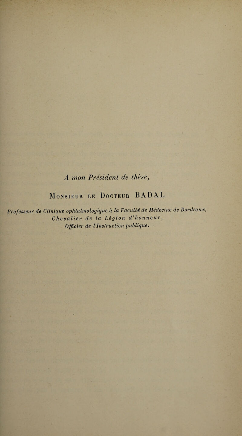 A mon Président de thèse, Monsieur le Docteur BADAL Professeur de Clinique ophtalmologique à la Faculté de Médecine de Bordeaux, Chevalier de la Légion d'honneur, Officier de VInstruction publique.