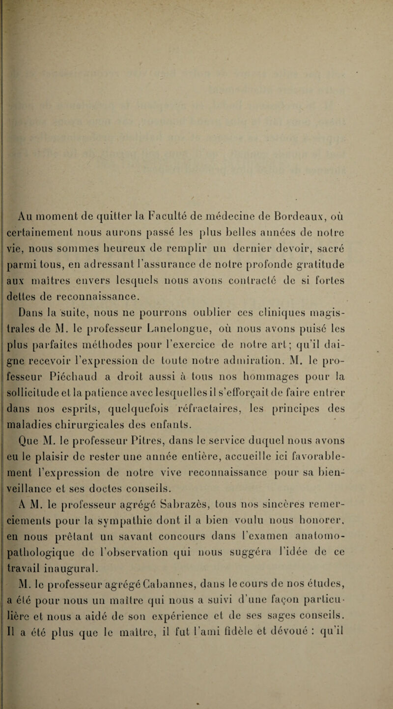 Au moment de quitter la Faculté de médecine de Bordeaux, où certainement nous aurons passé les plus belles années de notre vie, nous sommes heureux de remplir un dernier devoir, sacré parmi tous, en adressant l’assurance de notre profonde gratitude aux maîtres envers lesquels nous avons contracté de si fortes dettes de reconnaissance. Dans la suite, nous ne pourrons oublier ces cliniques magis¬ trales de M. le professeur Lanelongue, où nous avons puisé les plus parfaites méthodes pour l’exercice de notre art; qu’il dai¬ gne recevoir l’expression de toute notre admiration. M. le pro¬ fesseur Piéchaud a droit aussi à tous nos hommages pour la sollicitude et la patience avec lesquelles il s’efforçait de faire entrer dans nos esprits, quelquefois réfractaires, les principes des maladies chirurgicales des enfants. Que M. le professeur Pitres, dans le service duquel nous avons eu le plaisir de rester une année entière, accueille ici favorable¬ ment l’expression de notre vive reconnaissance pour sa bien¬ veillance et ses doctes conseils. A M. le professeur agrégé Sabrazès, tous nos sincères remer¬ ciements pour la sympathie dont il a bien voulu nous honorer, en nous prêtant un savant concours dans l’examen anatomo¬ pathologique de l’observation qui nous suggéra l’idée de ce travail inaugural. M. le professeur agrégéGabannes, dans lecours de nos études, a été pour nous un maître qui nous a suivi d’une façon particu¬ lière et nous a aidé de son expérience et de ses sages conseils. Il a été plus que le maître, il fut l’ami fidèle et dévoué : qu’il