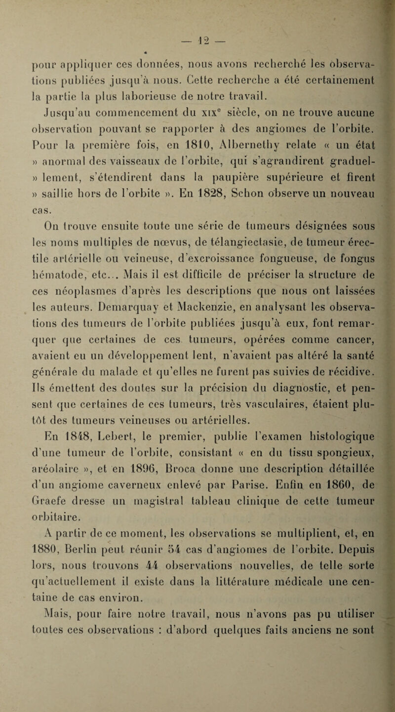 pour appliquer ces données, nous avons recherché les observa¬ tions publiées jusqu’à nous. Cette recherche a été certainement la partie la plus laborieuse de notre travail. Jusqu’au commencement du xix° siècle, on ne trouve aucune observation pouvant se rapporter à des angiomes de l’orbite. Pour la première fois, en 1810, Àlbernethy relate « un état » anormal des vaisseaux de l’orbite, qui s’agrandirent graduel- » lement, s’étendirent dans la paupière supérieure et firent » saillie hors de l’orbite ». En 1828, Schon observe un nouveau cas. On trouve ensuite toute une série de tumeurs désignées sous les noms multiples de nœvus, de télangiectasie, de tumeur érec¬ tile artérielle ou veineuse, d’excroissance fongueuse, de fongus hématode, etc... Mais il est difficile de préciser la structure de ces néoplasmes d’après les descriptions que nous ont laissées les auteurs. Demarquay et Mackenzie, en analysant les observa¬ tions des tumeurs de l’orbite publiées jusqu’à eux, font remar¬ quer que certaines de ces tumeurs, opérées comme cancer, avaient eu un développement lent, n’avaient pas altéré la santé générale du malade et qu’elles ne furent pas suivies de récidive. Ils émettent des doutes sur la précision du diagnostic, et pen¬ sent que certaines de ces tumeurs, très vasculaires, étaient plu¬ tôt des tumeurs veineuses ou artérielles. En 1848, Lebert, le premier, publie l’examen histologique d’une tumeur de l’orbite, consistant « en du tissu spongieux, aréolairc », et en 1896, Broca donne une description détaillée d’un angiome caverneux enlevé par Parise. Enfin en 1860, de Graefe dresse un magistral tableau clinique de cette tumeur orbitaire. A partir de ce moment, les observations se multiplient, et, en 1880, Berlin peut réunir 54 cas d’angiomes de l’orbite. Depuis lors, nous trouvons 44= observations nouvelles, de telle sorte qu’actuel lement il existe dans la littérature médicale une cen¬ taine de cas environ. Mais, pour faire notre travail, nous n’avons pas pu utiliser toutes ces observations : d’abord quelques faits anciens ne sont