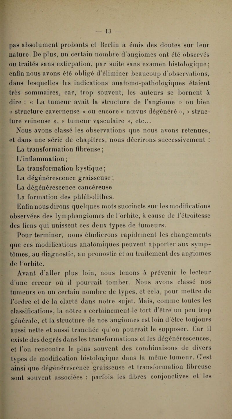 pas absolument probants et Berlin a émis des doutes sur leur nature. De plus, un certain nombre d’angiomes ont été observés ou traités sans extirpation, par suite sans examen histologique; enfin nous avons été obligé d’éliminer beaucoup d’observations, dans lesquelles les indications anatomo-pathologiques étaient très sommaires, car, trop souvent, les auteurs se bornent à dire : « La tumeur avait la structure de l’angiome » ou bien « structure caverneuse » ou encore « nœvus dégénéré », « struc¬ ture veineuse », « tumeur vasculaire », etc... Nous avons classé les observations que nous avons retenues, et dans une série de chapitres, nous décrirons successivement : La transformation fibreuse; L’inflammation ; La transformation kystique; La dégénérescence graisseuse ; La dégénérescence cancéreuse La formation des phlébolithes. Enfin nous dirons quelques mots succincts sur les modifications observées des lymphangiomes de l’orbite, à cause de l'étroitesse des liens qui unissent ces deux types de tumeurs. Pour terminer, nous étudierons rapidement les changements que ces modifications anatomiques peuvent apporter aux symp¬ tômes, au diagnostic, au pronostic et au traitement des angiomes de l’orbite. Avant d’aller plus loin, nous tenons à prévenir le lecteur d’une erreur où il pourrait tomber. Nous avons classé nos tumeurs en un certain nombre de types, et cela, pour mettre de l’ordre et de la clarté dans notre sujet. Mais, comme toutes les classifications, la nôtre a certainement le tort d’être un peu trop générale, et la structure de nos angiomes est loin d’être toujours aussi nette et aussi tranchée qu’on pourrait le supposer. Car il existe des degrés dans les transformations et les dégénérescences, et l’on rencontre le plus souvent des combinaisons de divers types de modification histologique dans la même tumeur. L’est ainsi que dégénérescence graisseuse et transformation fibreuse sont souvent associées : parfois les fibres conjonctives et les