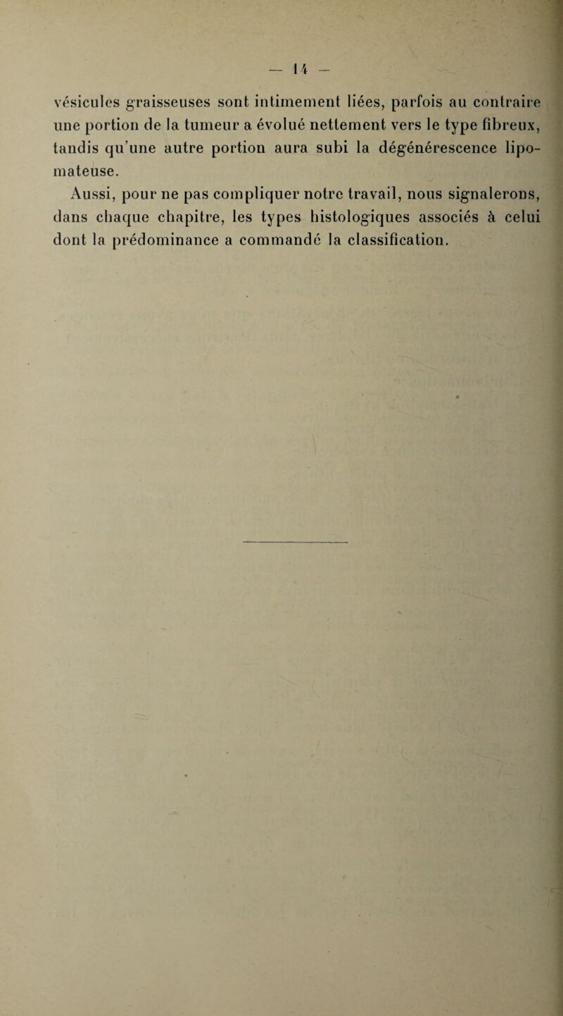 vésicules graisseuses sont intimement liées, parfois au contraire une portion de la tumeur a évolué nettement vers le type fibreux, tandis qu’une autre portion aura subi la dégénérescence lipo- mateuse. Aussi, pour ne pas compliquer notre travail, nous signalerons, dans chaque chapitre, les types histologiques associés à celui dont la prédominance a commandé la classification.