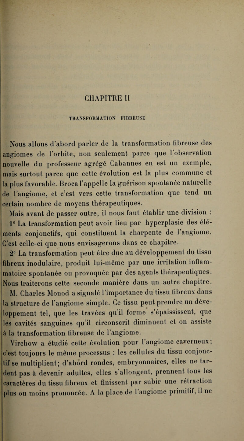 TRANSFORMATION FIBREUSE Nous allons d’abord parler de la transformation fibreuse des angiomes de l’orbite, non seulement parce que l’observation nouvelle du professeur agrégé Cabannes en est un exemple, mais surtout parce que cette évolution est la plus commune et la plus favorable. Broca l’appelle la guérison spontanée naturelle de l’angiome, et c’est vers cette transformation que tend un certain nombre de moyens thérapeutiques. Mais avant de passer outre, il nous faut établir une division : 1° La transformation peut avoir lieu par hyperplasie des élé¬ ments conjonctifs, qui constituent la charpente de 1 angiome. C’est celle-ci que nous envisagerons dans ce chapitre. 2° La transformation peut être due au développement du tissu fibreux modulaire, produit lui-même par une irritation intlam- matoire spontanée ou provoquée par des agents thérapeutiques. Nous traiterons cette seconde manière dans un autre chapitre. M. Charles Monod a signalé l’importance du tissu fibreux dans la structure de l’angiome simple. Ce tissu peut prendre un déve¬ loppement tel, que les travées qu’il forme s’épaississent, que les cavités sanguines qu il circonscrit diminuent et on assiste à la transformation fibreuse de l’angiome. ! Virchow a étudié cette évolution pour l’angiome caverneux; c’est toujours le même processus : les cellules du tissu conjonc¬ tif se multiplient; d’abord rondes, embryonnaires, elles ne tar¬ dent pas à devenir adultes, elles s’allongent, prennent tous les caractères du tissu fibreux et finissent par subir une rétraction plus ou moins prononcée. A la place de 1 angiome primitif, il ne