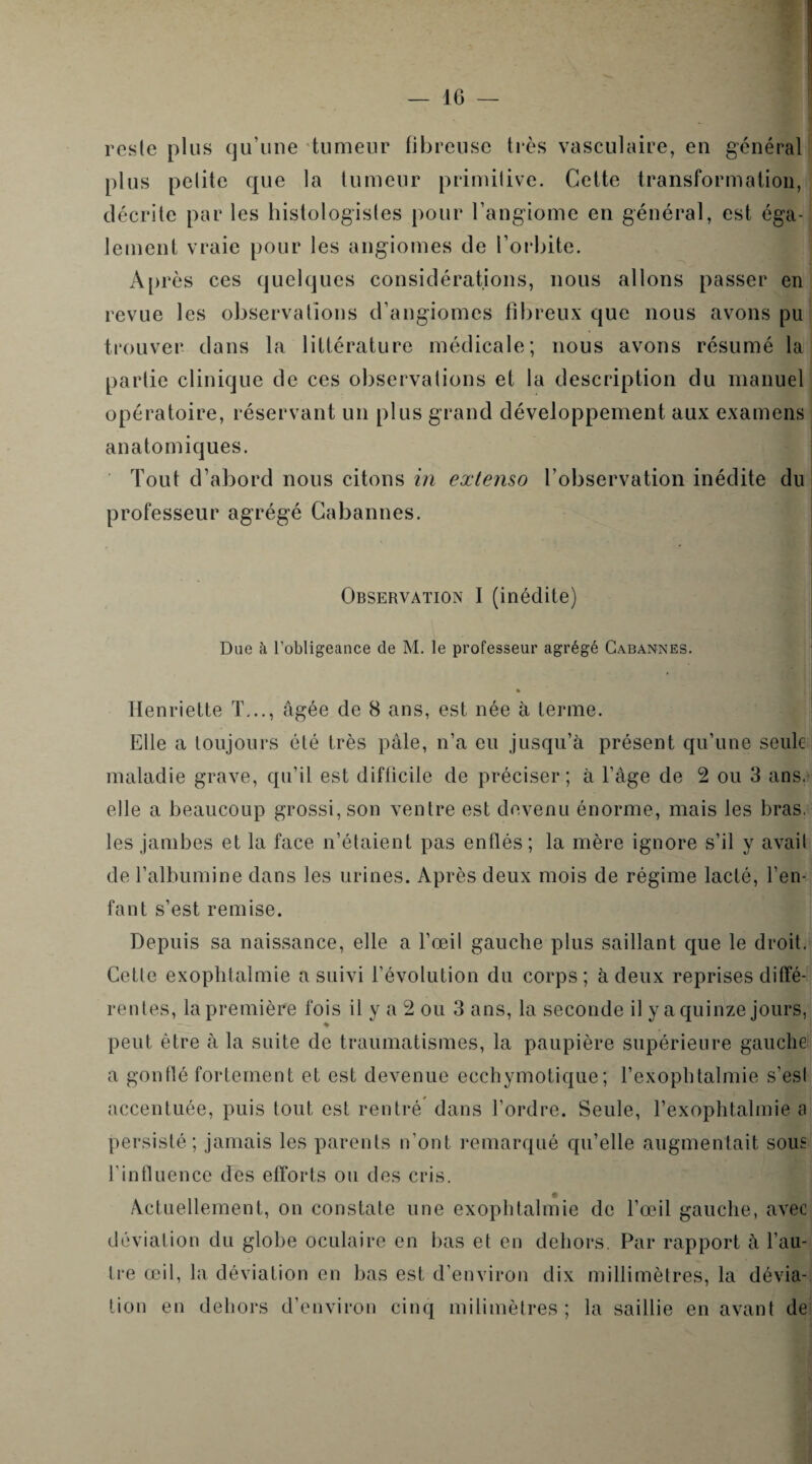 reste plus qu’une tumeur fibreuse très vasculaire, en général plus petite que la tumeur primitive. Cette transformation, décrite par les histologistes pour l’angiome en général, est éga¬ lement vraie pour les angiomes de l’orbite. Après ces quelques considérations, nous allons passer en revue les observations d’angiomes fibreux que nous avons pu trouver dans la littérature médicale; nous avons résumé la partie clinique de ces observations et la description du manuel opératoire, réservant un plus grand développement aux examens anatomiques. Tout d’abord nous citons in extenso l’observation inédite du professeur agrégé Cabannes. Observation I (inédite) Due à l’obligeance de M. le professeur agrégé Cabannes. Henriette T..., âgée de 8 ans, est née à terme. Elle a toujours élé très pâle, n’a eu jusqu’à présent qu’une seule maladie grave, qu’il est difficile de préciser; à l’âge de 2 ou 3 ans. elle a beaucoup grossi, son ventre est devenu énorme, mais les bras, les jambes et la face n’étaient pas enflés; la mère ignore s’il y avait de l’albumine dans les urines. Après deux mois de régime lacté, l’en¬ fant s’est remise. Depuis sa naissance, elle a l’œil gauche plus saillant que le droit. Celle exoplitalmie a suivi l’évolution du corps; à deux reprises diffé¬ rentes, la première fois il y a 2 ou 3 ans, la seconde il y a quinze jours, peut être à la suite de traumatismes, la paupière supérieure gauche a gonflé fortement et est devenue eechymotique; l’exophtalmie s’est accentuée, puis tout est rentré dans l’ordre. Seule, l’exophtahnie b persisté; jamais les parents n’ont remarqué qu’elle augmentait sous l'influence des efforts ou des cris. Actuellement, on constate une exophtalmie de l’œil gauche, avec déviation du globe oculaire en bas et en dehors. Par rapport à l’au¬ tre œil, la déviation en bas est d’environ dix millimètres, la dévia¬ tion en dehors d’environ cinq milimètres ; la saillie en avant de